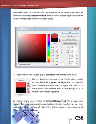 22 CS6
Para seleccionar un color haz clic sobre uno de los recuadros y se abrirá el
cuadro de diálogo Selector de color. Una vez aquí podrás elegir un color de
entre toda la paleta que Photoshop te ofrece.
Al seleccionar un color puede que te aparezcan unos iconos como estos:
El icono advierte al usuario que el color seleccionado
se halla fuera de la paleta de impresión, y es posible
que cuando quieras imprimir la imagen, este color no se
corresponda exactamente con el que escogiste y se
muestre con un tono diferente.
Lo mismo ocurre con el icono de incompatibilidad web , si creas una
imagen que contenga un color no compatible con los estándares web es muy
probable que se muestre de diferentes formas según el navegador y el
sistema operativo utilizado.
Universidad Nacional Federico Villarreal
 