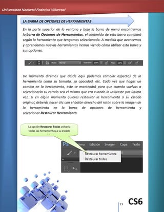 23 CS6
LA BARRA DE OPCIONES DE HERRAMIENTAS
En la parte superior de la ventana y bajo la barra de menú encontramos
la barra de Opciones de Herramientas, el contenido de esta barra cambiará
según la herramienta que tengamos seleccionada. A medida que avancemos
y aprendamos nuevas herramientas iremos viendo cómo utilizar esta barra y
sus opciones.
De momento diremos que desde aquí podemos cambiar aspectos de la
herramienta como su tamaño, su opacidad, etc. Cada vez que hagas un
cambio en la herramienta, éste se mantendrá para que cuando vuelvas a
seleccionarla su estado sea el mismo que era cuando la utilizaste por última
vez. Si en algún momento quieres restaurar la herramienta a su estado
original, deberás hacer clic con el botón derecho del ratón sobre la imagen de
la herramienta en la barra de opciones de herramienta y
seleccionar Restaurar Herramienta.
La opción Restaurar Todas volvería
todas las herramientas a su estado
original.
Universidad Nacional Federico Villarreal
 
