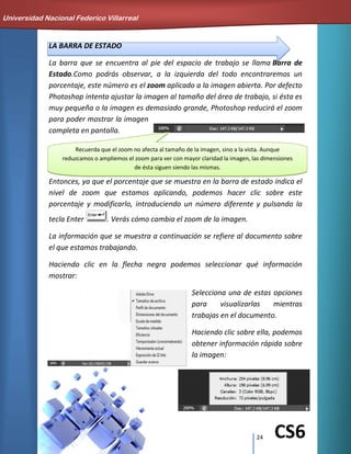 24 CS6
LA BARRA DE ESTADO
La barra que se encuentra al pie del espacio de trabajo se llama Barra de
Estado.Como podrás observar, a la izquierda del todo encontraremos un
porcentaje, este número es el zoom aplicado a la imagen abierta. Por defecto
Photoshop intenta ajustar la imagen al tamaño del área de trabajo, si ésta es
muy pequeña o la imagen es demasiado grande, Photoshop reducirá el zoom
para poder mostrar la imagen
completa en pantalla.
Entonces, ya que el porcentaje que se muestra en la barra de estado indica el
nivel de zoom que estamos aplicando, podemos hacer clic sobre este
porcentaje y modificarlo, introduciendo un número diferente y pulsando la
tecla Enter . Verás cómo cambia el zoom de la imagen.
La información que se muestra a continuación se refiere al documento sobre
el que estamos trabajando.
Haciendo clic en la flecha negra podemos seleccionar qué información
mostrar:
Selecciona una de estas opciones
para visualizarlas mientras
trabajas en el documento.
Haciendo clic sobre ella, podemos
obtener información rápida sobre
la imagen:
Universidad Nacional Federico Villarreal
Recuerda que el zoom no afecta al tamaño de la imagen, sino a la vista. Aunque
reduzcamos o ampliemos el zoom para ver con mayor claridad la imagen, las dimensiones
de ésta siguen siendo las mismas.
 
