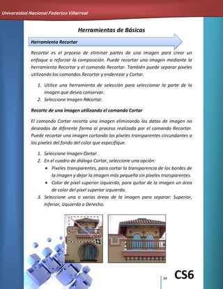 34 CS6
Herramientas de Básicas
Herramienta Recortar
Recortar es el proceso de eliminar partes de una imagen para crear un
enfoque o reforzar la composición. Puede recortar una imagen mediante la
herramienta Recortar y el comando Recortar. También puede separar píxeles
utilizando los comandos Recortar y enderezar y Cortar.
1. Utilice una herramienta de selección para seleccionar la parte de la
imagen que desea conservar.
2. Seleccione Imagen Recortar.
Recorte de una imagen utilizando el comando Cortar
El comando Cortar recorta una imagen eliminando los datos de imagen no
deseados de diferente forma al proceso realizado por el comando Recortar.
Puede recortar una imagen cortando los píxeles transparentes circundantes o
los píxeles del fondo del color que especifique.
1. Seleccione Imagen Cortar.
2. En el cuadro de diálogo Cortar, seleccione una opción:
Píxeles transparentes, para cortar la transparencia de los bordes de
la imagen y dejar la imagen más pequeña sin píxeles transparentes.
Color de píxel superior izquierdo, para quitar de la imagen un área
de color del píxel superior izquierdo.
3. Seleccione una o varias áreas de la imagen para separar: Superior,
Inferior, Izquierdo o Derecho.
Universidad Nacional Federico Villarreal
 