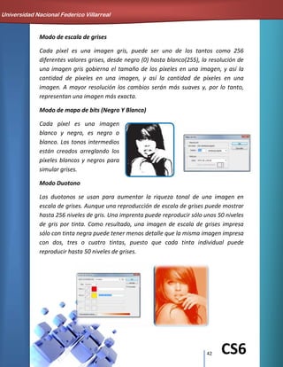 42 CS6
Modo de escala de grises
Cada píxel es una imagen gris, puede ser uno de los tantos como 256
diferentes valores grises, desde negro (0) hasta blanco(255), la resolución de
una imagen gris gobierna el tamaño de los píxeles en una imagen, y así la
cantidad de píxeles en una imagen, y así la cantidad de píxeles en una
imagen. A mayor resolución los cambios serán más suaves y, por lo tanto,
representan una imagen más exacta.
Modo de mapa de bits (Negro Y Blanco)
Cada píxel es una imagen
blanco y negro, es negro o
blanco. Los tonos intermedios
están creados arreglando los
píxeles blancos y negros para
simular grises.
Modo Duotono
Los duotonos se usan para aumentar la riqueza tonal de una imagen en
escala de grises. Aunque una reproducción de escala de grises puede mostrar
hasta 256 niveles de gris. Una imprenta puede reproducir sólo unos 50 niveles
de gris por tinta. Como resultado, una imagen de escala de grises impresa
sólo con tinta negra puede tener menos detalle que la misma imagen impresa
con dos, tres o cuatro tintas, puesto que cada tinta individual puede
reproducir hasta 50 niveles de grises.
Universidad Nacional Federico Villarreal
 