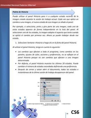 44 CS6
Paleta de Historia
Puede utilizar el panel Historia para ir a cualquier estado reciente de la
imagen creado durante la sesión de trabajo actual. Cada vez que aplica un
cambio a una imagen, el nuevo estado de esa imagen se añade al panel.
Por ejemplo, si selecciona, pinta y gira parte de una imagen, cada uno de
estos estados aparece de forma independiente en la lista del panel. Al
seleccionar uno de los estados, la imagen adopta el aspecto que tenía cuando
se aplicó el cambio por primera vez. Ahora ya puede trabajar desde ese
estado.
1. Seleccione Ventana >Historia o haga clic en la ficha del panel Historia.
Al utilizar el panel Historia, tenga en cuenta lo siguiente:
Los cambios que afectan a todo el programa, como cambios en los
paneles, ajustes de color, acciones y preferencias, no se reflejan en el
panel Historia porque no son cambios que afecten a una imagen
determinada.
Por defecto, el panel Historia muestra los últimos 20 estados. Puede
cambiar el número de estados recordados definiendo una preferencia.
Después de cerrar y volver abrir el documento, todos los estados e
instantáneas de la última sesión de trabajo desaparecen del panel.
Universidad Nacional Federico Villarreal
 