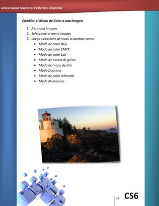 47 CS6
Cambiar el Modo de Color a una Imagen
1. Abra una imagen
2. Seleccione el menú Imagen
3. Luego seleccione al modo a cambiar como:
Modo de color RGB
Modo de color CMYK
Modo de color Lab
Modo de escala de grises
Modo de mapa de bits
Modo Duotono
Modo de color indexado
Modo Multicanal
Universidad Nacional Federico Villarreal
 