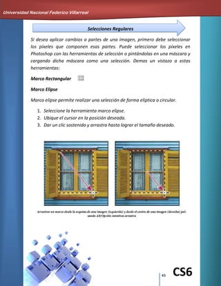 49 CS6
Selecciones Regulares
Si desea aplicar cambios a partes de una imagen, primero debe seleccionar
los píxeles que componen esas partes. Puede seleccionar los píxeles en
Photoshop con las herramientas de selección o pintándolas en una máscara y
cargando dicha máscara como una selección. Demos un vistazo a estas
herramientas:
Marco Rectangular
Marco Elipse
Marco elipse permite realizar una selección de forma elíptica o circular.
1. Seleccione la herramienta marco elipse.
2. Ubique el cursor en la posición deseada.
3. Dar un clic sostenido y arrastra hasta lograr el tamaño deseado.
Universidad Nacional Federico Villarreal
 