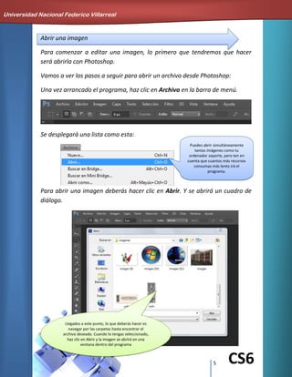 5 CS6
Abrir una imagen
Para comenzar a editar una imagen, lo primero que tendremos que hacer
será abrirla con Photoshop.
Vamos a ver los pasos a seguir para abrir un archivo desde Photoshop:
Una vez arrancado el programa, haz clic en Archivo en la barra de menú.
Se desplegará una lista como esta:
Para abrir una imagen deberás hacer clic en Abrir. Y se abrirá un cuadro de
diálogo.
Universidad Nacional Federico Villarreal
Llegados a este punto, lo que deberás hacer es
navegar por las carpetas hasta encontrar el
archivo deseado. Cuando lo tengas seleccionado,
haz clic en Abrir y la imagen se abrirá en una
ventana dentro del programa
Puedes abrir simultáneamente
tantas imágenes como tu
ordenador soporte, pero ten en
cuenta que cuantos más recursos
consumas más lento irá el
programa.
 