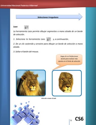 52 CS6
Selecciones Irregulares
Lazo
La herramienta Lazo permite dibujar segmentos a mano alzada de un borde
de selección.
1. Seleccione la herramienta Lazo y, a continuación.
2. De un clic sostenido y arrastre para dibujar un borde de selección a mano
alzada.
3. Soltar el botón del mouse.
Haga clic en Perfeccionar
borde para realizar más
ajustes en el límite de selección
Universidad Nacional Federico Villarreal
 