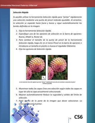 56 CS6
Selección Rápida
Es posible utilizar la herramienta Selección rápida para “pintar” rápidamente
una selección mediante una punta de pincel redonda ajustable. Al arrastrar,
la selección se expande hacia fuera y busca y sigue automáticamente los
bordes definidos en la imagen.
1. Elija la herramienta Selección rápida.
2. Especifique una de las opciones de selección en la barra de opciones:
Nueva, Añadir a, Restar de.
3. Para cambiar el tamaño de la punta de pincel de la herramienta
Selección rápida, haga clic en el menú Pincel en la barra de opciones e
introduzca un tamaño en píxeles o mueva el regulador Diámetro.
4. Elija las opciones de Selección rápida.
5. Muestrear todas las capas Crea una selección según todas las capas en
lugar de sólo la capa actualmente seleccionada.
6. Mejorar automáticamente Reduce la rugosidad y solidez del límite de
selección.
7. Pinte dentro de la parte de la imagen que desee seleccionar. La
selección crecerá al pintar.
Universidad Nacional Federico Villarreal
 