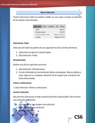 59 CS6
Menú Selección
Puede seleccionar todos los píxeles visibles en una capa o anular la selección
de los píxeles seleccionados.
Seleccionar Todo:
Selección de todos los píxeles de una capa dentro de los límites del lienzo
1. Seleccione la capa en el panel Capas.
2. Elija Selección >Todo.
Deseleccionar
Realice una de las siguientes acciones:
1. Elija Selección >Deseleccionar.
2. Si está utilizando las herramientas Marco rectangular, Marco elíptico o
Lazo, haga clic en cualquier ubicación de la imagen que esté fuera del
área seleccionada.
Volver a Seleccionar
1. Elija Selección >Volver a seleccionar.
Invertir Selección
Nos permite seleccionar el lado contrario del área seleccionada. Para invertir
una selección realizamos:
1. Realizar sobre una imagen una selección.
2. Seleccione el menú Selección.
3. Seleccione Invertir.
Universidad Nacional Federico Villarreal
 