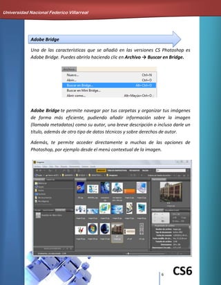 6 CS6
Adobe Bridge
Una de las características que se añadió en las versiones CS Photoshop es
Adobe Bridge. Puedes abrirlo haciendo clic en Archivo → Buscar en Bridge.
Adobe Bridge te permite navegar por tus carpetas y organizar tus imágenes
de forma más eficiente, pudiendo añadir información sobre la imagen
(llamada metadatos) como su autor, una breve descripción o incluso darle un
título, además de otro tipo de datos técnicos y sobre derechos de autor.
Además, te permite acceder directamente a muchas de las opciones de
Photoshop, por ejemplo desde el menú contextual de la imagen.
Universidad Nacional Federico Villarreal
 