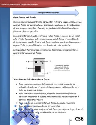 66 CS6
Trabajando con Colores
Color Frontal y de Fondo
Photoshop utiliza el color frontal para pintar, rellenar y trazar selecciones y el
color de fondo para crear rellenos degradados y rellenar las áreas borradas
de una imagen. Los colores frontal y de fondo también los utilizan algunos
filtros de efectos especiales.
El color frontal por defecto es el negro y el de fondo el blanco. (En un canal
alfa, el color frontal por defecto es el blanco y el de fondo el negro).Puede
designar un nuevo color frontal o de fondo con la herramienta Cuentagotas,
el panel Color, el panel Muestras o el Selector de color de Adobe.
En la paleta de herramientas encontramos dos iconos que representan el
color frontal y el color de fondo.
Seleccionar un Color Frontal o de Fondo
Para cambiar el color frontal, haga clic en el cuadro superior de
selección de color en el cuadro de herramientas y elija un color en el
Selector de color de Adobe.
Para cambiar el color de fondo, haga clic en el cuadro inferior de
selección de color en el cuadro de herramientas y elija un color en el
Selector de color de Adobe.
Para invertir los colores frontal y de fondo, haga clic en el icono
Conmutar colores del cuadro de herramientas.
Para restaurar los colores frontal y de fondo por defecto, haga clic en el
icono Colores por defecto del cuadro de herramientas
Universidad Nacional Federico Villarreal
 