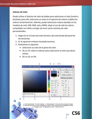 67 CS6
Selector de Color
Puede utilizar el Selector de color de Adobe para seleccionar el color frontal o
de fondo; para ello, seleccione un color en el espectro de colores o defina los
colores numéricamente. Además, puede seleccionar colores basados en los
modelos de color HSB, RGB, Lab y CMYK, elegir el uso de sólo los colores
compatibles con Web y escoger de entre varios sistemas de color
personalizados.
1. Haga clic en el icono del color frontal o del color fondo del panel de
herramientas.
2. En la siguiente ventana mostrada tenemos:
3. Realizamos lo siguiente:
Seleccione un color de la gama de color.
De un clic sobre el selector para seleccionar el color que desea
utilizar.
De un clic en Ok.
Universidad Nacional Federico Villarreal
 