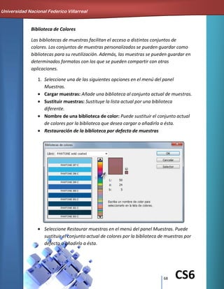 68 CS6
Biblioteca de Colores
Las bibliotecas de muestras facilitan el acceso a distintos conjuntos de
colores. Los conjuntos de muestras personalizados se pueden guardar como
bibliotecas para su reutilización. Además, las muestras se pueden guardar en
determinados formatos con los que se pueden compartir con otras
aplicaciones.
1. Seleccione una de las siguientes opciones en el menú del panel
Muestras.
Cargar muestras: Añade una biblioteca al conjunto actual de muestras.
Sustituir muestras: Sustituye la lista actual por una biblioteca
diferente.
Nombre de una biblioteca de color: Puede sustituir el conjunto actual
de colores por la biblioteca que desea cargar o añadirlo a ésta.
Restauración de la biblioteca por defecto de muestras
Seleccione Restaurar muestras en el menú del panel Muestras. Puede
sustituir el conjunto actual de colores por la biblioteca de muestras por
defecto o añadirlo a ésta.
Universidad Nacional Federico Villarreal
 