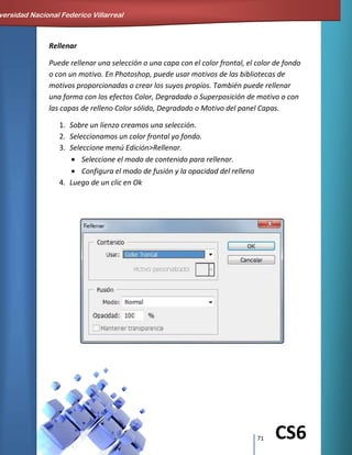 71 CS6
Rellenar
Puede rellenar una selección o una capa con el color frontal, el color de fondo
o con un motivo. En Photoshop, puede usar motivos de las bibliotecas de
motivos proporcionadas o crear los suyos propios. También puede rellenar
una forma con los efectos Color, Degradado o Superposición de motivo o con
las capas de relleno Color sólido, Degradado o Motivo del panel Capas.
1. Sobre un lienzo creamos una selección.
2. Seleccionamos un color frontal yo fondo.
3. Seleccione menú Edición>Rellenar.
Seleccione el modo de contenido para rellenar.
Configura el modo de fusión y la opacidad del relleno
4. Luego de un clic en Ok
versidad Nacional Federico Villarreal
 