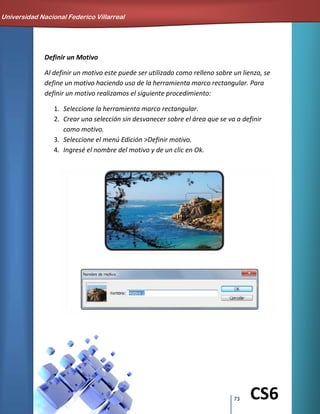 73 CS6
Definir un Motivo
Al definir un motivo este puede ser utilizado como relleno sobre un lienzo, se
define un motivo haciendo uso de la herramienta marco rectangular. Para
definir un motivo realizamos el siguiente procedimiento:
1. Seleccione la herramienta marco rectangular.
2. Crear una selección sin desvanecer sobre el área que se va a definir
como motivo.
3. Seleccione el menú Edición >Definir motivo.
4. Ingresé el nombre del motivo y de un clic en Ok.
Universidad Nacional Federico Villarreal
 