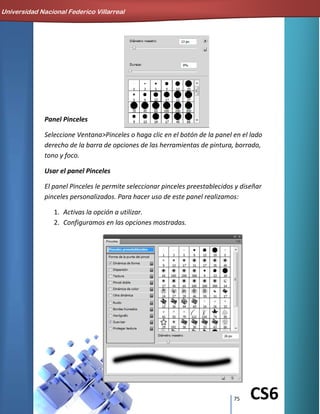 75 CS6
Panel Pinceles
Seleccione Ventana>Pinceles o haga clic en el botón de la panel en el lado
derecho de la barra de opciones de las herramientas de pintura, borrado,
tono y foco.
Usar el panel Pinceles
El panel Pinceles le permite seleccionar pinceles preestablecidos y diseñar
pinceles personalizados. Para hacer uso de este panel realizamos:
1. Activas la opción a utilizar.
2. Configuramos en las opciones mostradas.
Universidad Nacional Federico Villarreal
 