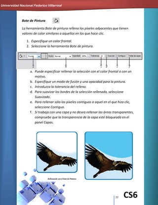 77 CS6
Bote de Pintura
La herramienta Bote de pintura rellena los píxeles adyacentes que tienen
valores de color similares a aquellos en los que hace clic.
1. Especifique un color frontal.
2. Seleccione la herramienta Bote de pintura.
a. Puede especificar rellenar la selección con el color frontal o con un
motivo.
b. Especifique un modo de fusión y una opacidad para la pintura.
c. Introduzca la tolerancia del relleno.
d. Para suavizar los bordes de la selección rellenada, seleccione
Suavizado.
e. Para rellenar sólo los píxeles contiguos a aquel en el que hizo clic,
seleccione Contiguo.
f. Si trabaja con una capa y no desea rellenar las áreas transparentes,
compruebe que la transparencia de la capa esté bloqueada en el
panel Capas.
Universidad Nacional Federico Villarreal
 