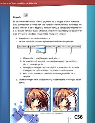 78 CS6
Borrador
La herramienta Borrador cambia los píxeles de la imagen al arrastrar sobre
ellos. Si trabaja en el fondo o en una capa con la transparencia bloqueada, los
píxeles cambian al color de fondo; de lo contrario, la transparencia reemplaza
a los píxeles. También puede utilizar la herramienta Borrador para devolver el
área afectada a un estado seleccionado en el panel Historia.
1. Seleccione la herramienta Borrador.
2. Realice una de las acciones siguientes en la barra de opciones:
a. Elija un pincel y defina opciones de pincel.
b. En modo Pincel, haga clic en el botón Aerógrafo para utilizar el
pincel como aerógrafo.
c. Especifique una opacidad para definir la intensidad del borrado.
Una opacidad del 100% borra los píxeles completamente.
d. Para borrar a un estado o una instantánea guardados de la
imagen.
3. Sobre la imagen de un clic sostenido y arrastre sobre el área que desea
borrar.
Universidad Nacional Federico Villarreal
 
