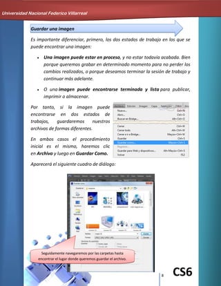 8 CS6
Guardar una imagen
Es importante diferenciar, primero, los dos estados de trabajo en los que se
puede encontrar una imagen:
Una imagen puede estar en proceso, y no estar todavía acabada. Bien
porque queremos grabar en determinado momento para no perder los
cambios realizados, o porque deseamos terminar la sesión de trabajo y
continuar más adelante.
O una imagen puede encontrarse terminada y lista para publicar,
imprimir o almacenar.
Por tanto, si la imagen puede
encontrarse en dos estados de
trabajos, guardaremos nuestros
archivos de formas diferentes.
En ambos casos el procedimiento
inicial es el mismo, haremos clic
en Archivo y luego en Guardar Como.
Aparecerá el siguiente cuadro de diálogo:
Universidad Nacional Federico Villarreal
Seguidamente navegaremos por las carpetas hasta
encontrar el lugar donde queremos guardar el archivo.
 
