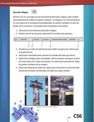80 CS6
Borrador Mágico
Al hacer clic en una capa con la herramienta Borrador mágico, ésta cambia
automáticamente todos los píxeles similares. Si trabaja en el color de fondo o
en una capa con la transparencia bloqueada, los píxeles cambian al color de
fondo; de lo contrario, la transparencia reemplaza a los píxeles.
1. Seleccione la herramienta Borrador mágico.
2. Realice una de las acciones siguientes en la barra de opciones:
Introduzca un valor de tolerancia para definir la gama de colores que
se puede borrar.
Seleccione suavizado para suavizar los bordes del área que borra.
Seleccione contiguo para reemplazar sólo los píxeles contiguos al píxel
en el que hace clic o deje esta opción sin seleccionar para borrar todos
los píxeles similares de la imagen.
Seleccione Muestrear todas las capas para muestrear el color borrado
utilizando los datos combinados de todas las capas visibles.
Universidad Nacional Federico Villarreal
 