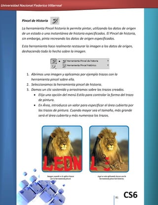 81 CS6
Pincel de Historia
La herramienta Pincel historia le permite pintar, utilizando los datos de origen
de un estado o una instantánea de historia especificados. El Pincel de historia,
sin embargo, pinta recreando los datos de origen especificados.
Esta herramienta hace realmente restaurar la imagen a los datos de origen,
deshaciendo todo lo hecho sobre la imagen.
1. Abrimos una imagen y aplicamos por ejemplo trazos con la
herramienta pincel sobre ella.
2. Seleccionamos la herramienta pincel de historia.
3. Damos un clic sostenido y arrastramos sobre los trazos creados.
Elija una opción del menú Estilo para controlar la forma del trazo
de pintura.
En Área, introduzca un valor para especificar el área cubierta por
los trazos de pintura. Cuando mayor sea el tamaño, más grande
será el área cubierta y más numerosa los trazos.
Universidad Nacional Federico Villarreal
 