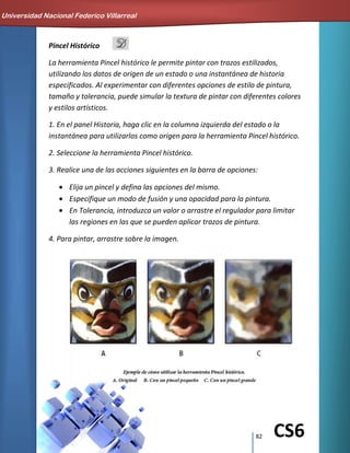82 CS6
Pincel Histórico
La herramienta Pincel histórico le permite pintar con trazos estilizados,
utilizando los datos de origen de un estado o una instantánea de historia
especificados. Al experimentar con diferentes opciones de estilo de pintura,
tamaño y tolerancia, puede simular la textura de pintar con diferentes colores
y estilos artísticos.
1. En el panel Historia, haga clic en la columna izquierda del estado o la
instantánea para utilizarlos como origen para la herramienta Pincel histórico.
2. Seleccione la herramienta Pincel histórico.
3. Realice una de las acciones siguientes en la barra de opciones:
Elija un pincel y defina las opciones del mismo.
Especifique un modo de fusión y una opacidad para la pintura.
En Tolerancia, introduzca un valor o arrastre el regulador para limitar
las regiones en las que se pueden aplicar trazos de pintura.
4. Para pintar, arrastre sobre la imagen.
Universidad Nacional Federico Villarreal
 