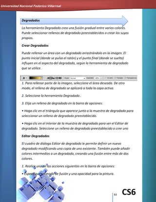 83 CS6
Degradados
La herramienta Degradado crea una fusión gradual entre varios colores.
Puede seleccionar rellenos de degradado preestablecidos o crear los suyos
propios.
Crear Degradados
Puede rellenar un área con un degradado arrastrándolo en la imagen. El
punto inicial (donde se pulsa el ratón) y el punto final (donde se suelta)
influyen en el aspecto del degradado, según la herramienta de degradado
que se utilice.
1. Para rellenar parte de la imagen, seleccione el área deseada. De otro
modo, el relleno de degradado se aplicará a toda la capa activa.
2. Seleccione la herramienta Degradado .
3. Elija un relleno de degradado en la barra de opciones:
• Haga clic en el triángulo que aparece junto a la muestra de degradado para
seleccionar un relleno de degradado preestablecido.
• Haga clic en el interior de la muestra de degradado para ver el Editor de
degradado. Seleccione un relleno de degradado preestablecido o cree uno
Editar Degradados
El cuadro de diálogo Editor de degradado le permite definir un nuevo
degradado modificando una copia de uno existente. También puede añadir
colores intermedios a un degradado, creando una fusión entre más de dos
colores.
1. Realice una de las acciones siguientes en la barra de opciones:
• Especifique un modo de fusión y una opacidad para la pintura.
Universidad Nacional Federico Villarreal
 