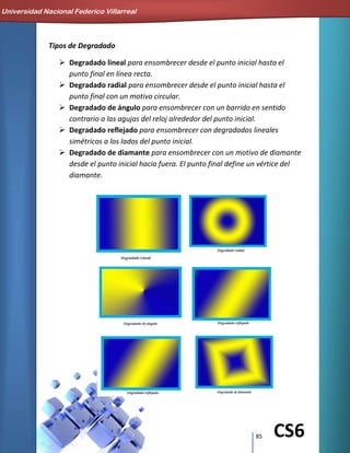 85 CS6
Tipos de Degradado
 Degradado lineal para ensombrecer desde el punto inicial hasta el
punto final en línea recta.
 Degradado radial para ensombrecer desde el punto inicial hasta el
punto final con un motivo circular.
 Degradado de ángulo para ensombrecer con un barrido en sentido
contrario a las agujas del reloj alrededor del punto inicial.
 Degradado reflejado para ensombrecer con degradados lineales
simétricos a los lados del punto inicial.
 Degradado de diamante para ensombrecer con un motivo de diamante
desde el punto inicial hacia fuera. El punto final define un vértice del
diamante.
Universidad Nacional Federico Villarreal
 