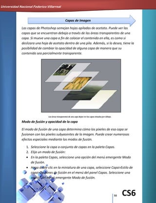 88 CS6
Capas de Imagen
Las capas de Photoshop semejan hojas apiladas de acetato. Puede ver las
capas que se encuentran debajo a través de las áreas transparentes de una
capa. Si mueve una capa a fin de colocar el contenido en ella, es como si
deslizara una hoja de acetato dentro de una pila. Además, si lo desea, tiene la
posibilidad de cambiar la opacidad de alguna capa de manera que su
contenido sea parcialmente transparente.
Modo de fusión y opacidad de la capa
El modo de fusión de una capa determina cómo los píxeles de esa capa se
fusionan con los píxeles subyacentes de la imagen. Puede crear numerosos
efectos especiales mediante los modos de fusión.
1. Seleccione la capa o conjunto de capas en la paleta Capas.
2. Elija un modo de fusión:
En la paleta Capas, seleccione una opción del menú emergente Modo
de fusión.
Haga doble clic en la miniatura de una capa, seleccione Capa>Estilo de
capa>Opciones de fusión en el menú del panel Capas. Seleccione una
opción del menú emergente Modo de fusión.
Universidad Nacional Federico Villarreal
 