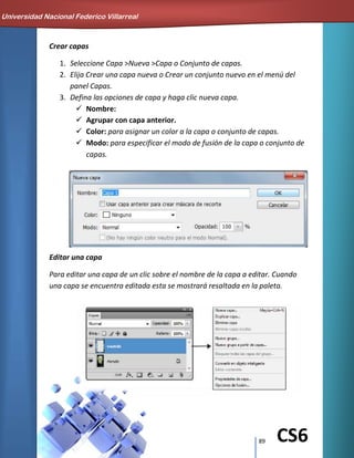 89 CS6
Crear capas
1. Seleccione Capa >Nueva >Capa o Conjunto de capas.
2. Elija Crear una capa nueva o Crear un conjunto nuevo en el menú del
panel Capas.
3. Defina las opciones de capa y haga clic nueva capa.
 Nombre:
 Agrupar con capa anterior.
 Color: para asignar un color a la capa o conjunto de capas.
 Modo: para especificar el modo de fusión de la capa o conjunto de
capas.
Editar una capa
Para editar una capa de un clic sobre el nombre de la capa a editar. Cuando
una capa se encuentra editada esta se mostrará resaltada en la paleta.
Universidad Nacional Federico Villarreal
 