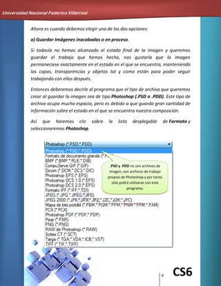 9 CS6
Ahora es cuando debemos elegir una de las dos opciones:
a) Guardar Imágenes inacabadas o en proceso.
Si todavía no hemos alcanzado el estado final de la imagen y queremos
guardar el trabajo que hemos hecho, nos gustaría que la imagen
permaneciese exactamente en el estado en el que se encuentra, manteniendo
las capas, transparencias y objetos tal y como están para poder seguir
trabajando con ellos después.
Entonces deberemos decirle al programa que el tipo de archivo que queremos
crear al guardar la imagen sea de tipo Photoshop (.PSD o .PDD). Este tipo de
archivo ocupa mucho espacio, pero es debido a que guarda gran cantidad de
información sobre el estado en el que se encuentra nuestra composición.
Así que haremos clic sobre la lista desplegable de Formato y
seleccionaremos Photoshop.
Universidad Nacional Federico Villarreal
.PSD y .PDD no son archivos de
imagen, son archivos de trabajo
propios de Photoshop y por tanto
sólo podrá utilizarse con este
programa.
 