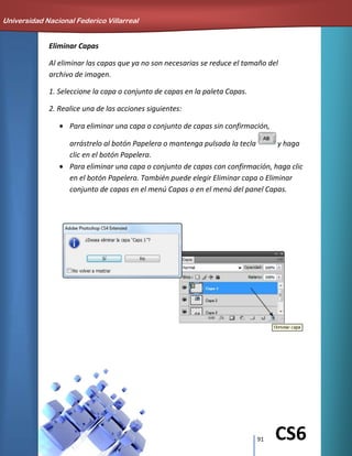 91 CS6
Eliminar Capas
Al eliminar las capas que ya no son necesarias se reduce el tamaño del
archivo de imagen.
1. Seleccione la capa o conjunto de capas en la paleta Capas.
2. Realice una de las acciones siguientes:
Para eliminar una capa o conjunto de capas sin confirmación,
arrástrelo al botón Papelera o mantenga pulsada la tecla y haga
clic en el botón Papelera.
Para eliminar una capa o conjunto de capas con confirmación, haga clic
en el botón Papelera. También puede elegir Eliminar capa o Eliminar
conjunto de capas en el menú Capas o en el menú del panel Capas.
Universidad Nacional Federico Villarreal
 