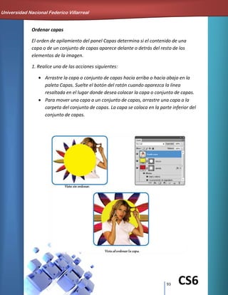 93 CS6
Ordenar capas
El orden de apilamiento del panel Capas determina si el contenido de una
capa o de un conjunto de capas aparece delante o detrás del resto de los
elementos de la imagen.
1. Realice una de las acciones siguientes:
Arrastre la capa o conjunto de capas hacia arriba o hacia abajo en la
paleta Capas. Suelte el botón del ratón cuando aparezca la línea
resaltada en el lugar donde desea colocar la capa o conjunto de capas.
Para mover una capa a un conjunto de capas, arrastre una capa a la
carpeta del conjunto de capas. La capa se coloca en la parte inferior del
conjunto de capas.
Universidad Nacional Federico Villarreal
 