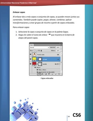 94 CS6
Enlazar capas
Al enlazar dos o más capas o conjuntos de capas, se pueden mover juntos sus
contenidos. También puede copiar, pegar, alinear, combinar, aplicar
transformaciones y crear grupos de recorte a partir de capas enlazadas.
Para enlazar capas
1. Seleccione la capa o conjunto de capas en la paleta Capas.
2. Haga clic sobre el icono de enlace que muestra en la barra de
atajos del panel capas.
Universidad Nacional Federico Villarreal
 