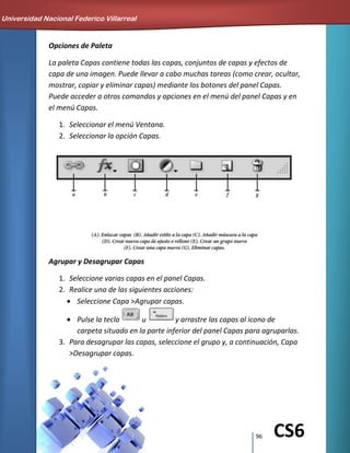 96 CS6
Opciones de Paleta
La paleta Capas contiene todas las capas, conjuntos de capas y efectos de
capa de una imagen. Puede llevar a cabo muchas tareas (como crear, ocultar,
mostrar, copiar y eliminar capas) mediante los botones del panel Capas.
Puede acceder a otros comandos y opciones en el menú del panel Capas y en
el menú Capas.
1. Seleccionar el menú Ventana.
2. Seleccionar la opción Capas.
Agrupar y Desagrupar Capas
1. Seleccione varias capas en el panel Capas.
2. Realice una de las siguientes acciones:
Seleccione Capa >Agrupar capas.
Pulse la tecla u y arrastre las capas al icono de
carpeta situado en la parte inferior del panel Capas para agruparlas.
3. Para desagrupar las capas, seleccione el grupo y, a continuación, Capa
>Desagrupar capas.
Universidad Nacional Federico Villarreal
 