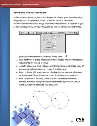 99 CS6
Herramienta Pluma de Forma Libre
La herramienta Pluma de forma libre le permite dibujar igual que si estuviera
dibujando con un lápiz sobre papel. Los puntos de ancla se añaden
automáticamente mientras dibuja. No tiene que determinar el lugar en el que
se colocan los puntos, pero puede ajustarlos una vez completado el trazado.
1. Seleccione la herramienta Pluma de forma libre.
2. Para controlar el grado de sensibilidad del trazado final con respecto al
movimiento del ratón o el stylus.
3. Arrastre el puntero en la imagen. Mientras arrastra, un trazado sigue al
puntero. Al soltar el ratón, se crea un trazado en uso.
4. Para continuar el trazado a mano alzada existente, coloque el puntero
de la pluma de forma libre en un punto final del trazado y arrastre.
5. Para completar el trazado, suelte el ratón. Para crear un trazado
cerrado, haga clic en el punto inicial del trazado (aparece un círculo
junto al puntero si éste está bien alineado).
Universidad Nacional Federico Villarreal
 