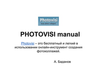 PHOTOVISI manual
    Photovisi – это бесплатный и легкий в
использовании онлайн-инструмент создания
               фотоколлажей.


                       А. Баданов
 