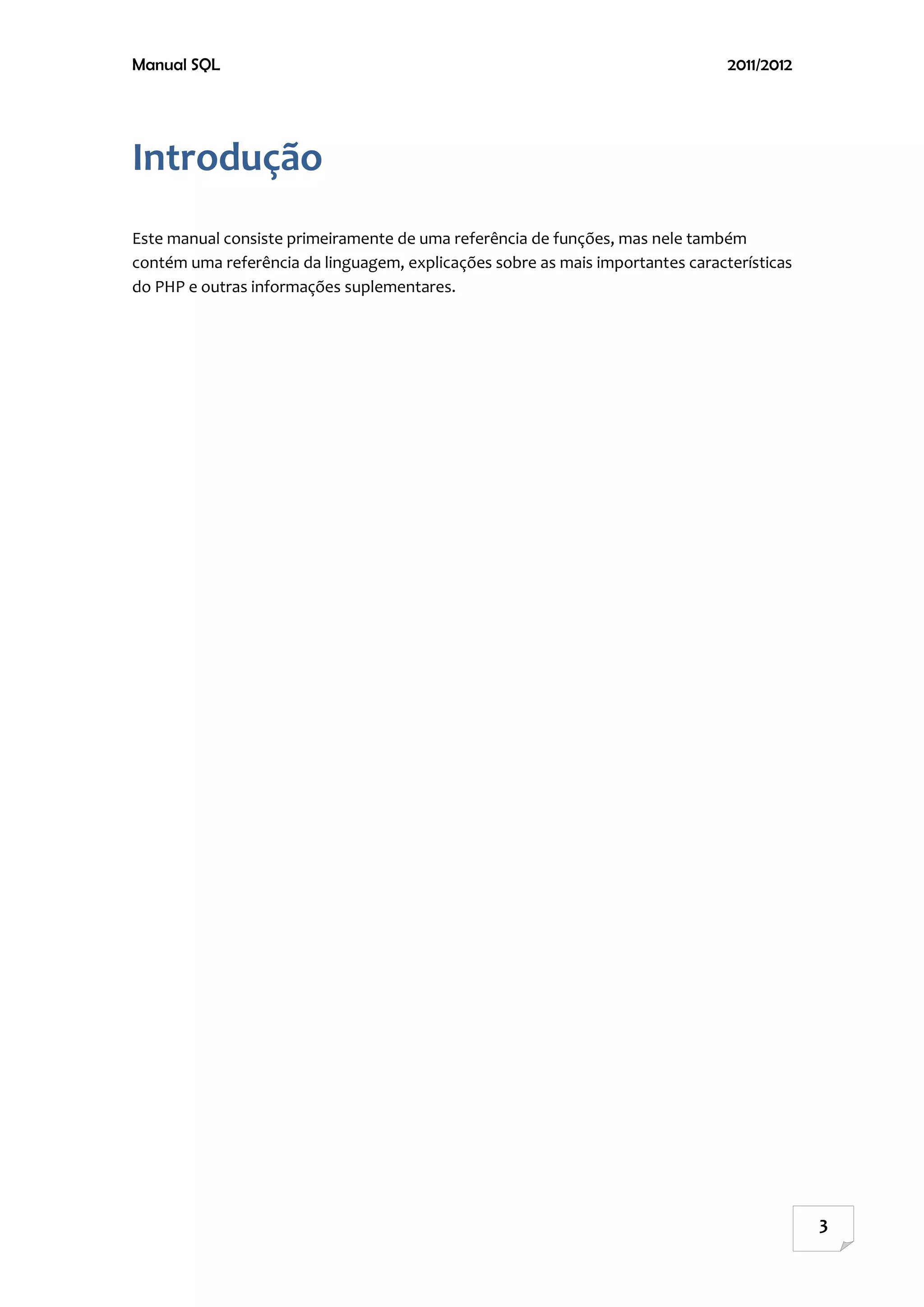 Manual SQL                                                                      2011/2012




Introdução
Este manual consiste primeiramente de uma referência de funções, mas nele também
contém uma referência da linguagem, explicações sobre as mais importantes características
do PHP e outras informações suplementares.




                                                                                            3
 