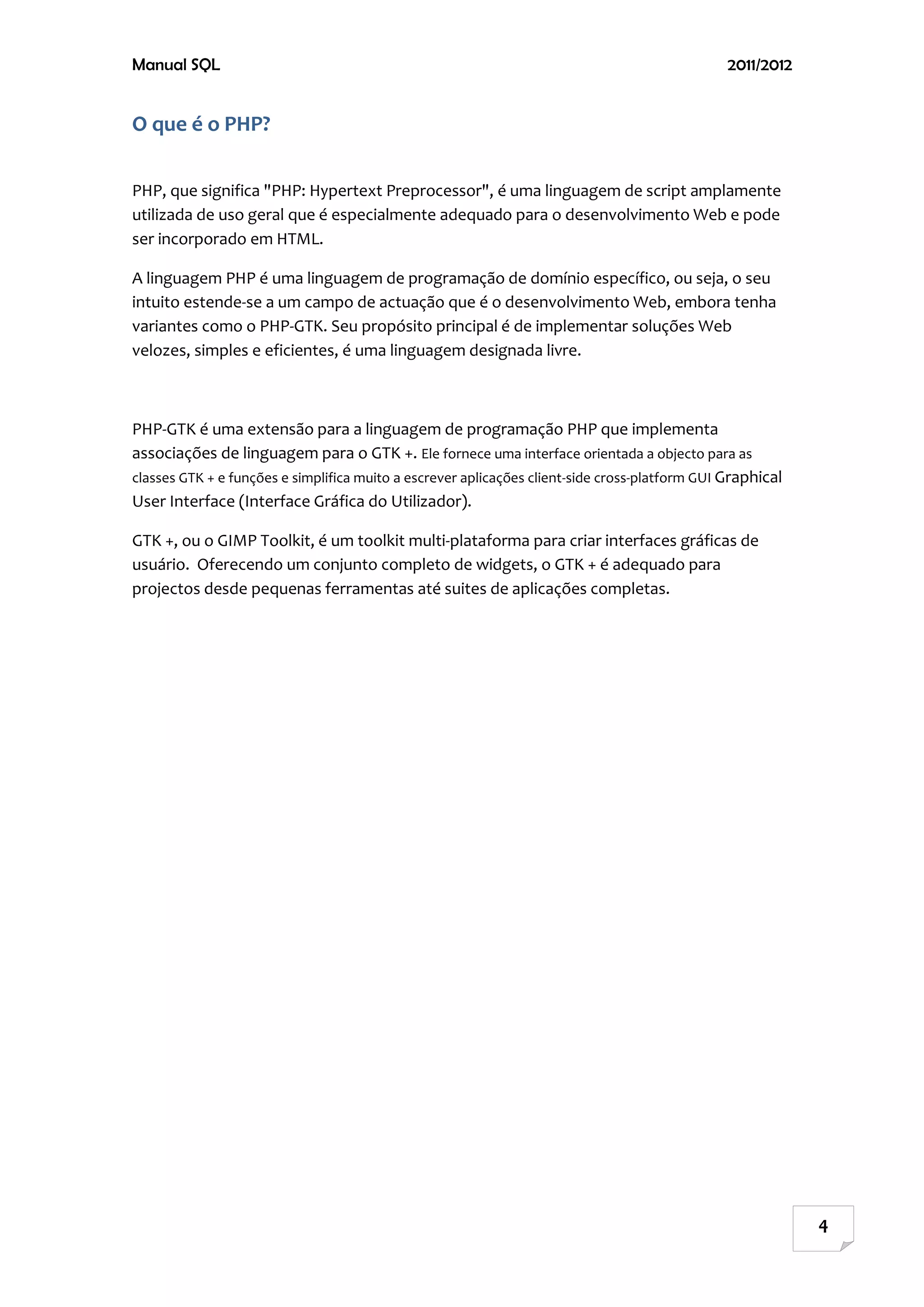 Manual SQL                                                                                      2011/2012


O que é o PHP?

PHP, que significa "PHP: Hypertext Preprocessor", é uma linguagem de script amplamente
utilizada de uso geral que é especialmente adequado para o desenvolvimento Web e pode
ser incorporado em HTML.

A linguagem PHP é uma linguagem de programação de domínio específico, ou seja, o seu
intuito estende-se a um campo de actuação que é o desenvolvimento Web, embora tenha
variantes como o PHP-GTK. Seu propósito principal é de implementar soluções Web
velozes, simples e eficientes, é uma linguagem designada livre.



PHP-GTK é uma extensão para a linguagem de programação PHP que implementa
associações de linguagem para o GTK +. Ele fornece uma interface orientada a objecto para as
classes GTK + e funções e simplifica muito a escrever aplicações client-side cross-platform GUI Graphical
User Interface (Interface Gráfica do Utilizador).

GTK +, ou o GIMP Toolkit, é um toolkit multi-plataforma para criar interfaces gráficas de
usuário. Oferecendo um conjunto completo de widgets, o GTK + é adequado para
projectos desde pequenas ferramentas até suites de aplicações completas.




                                                                                                            4
 
