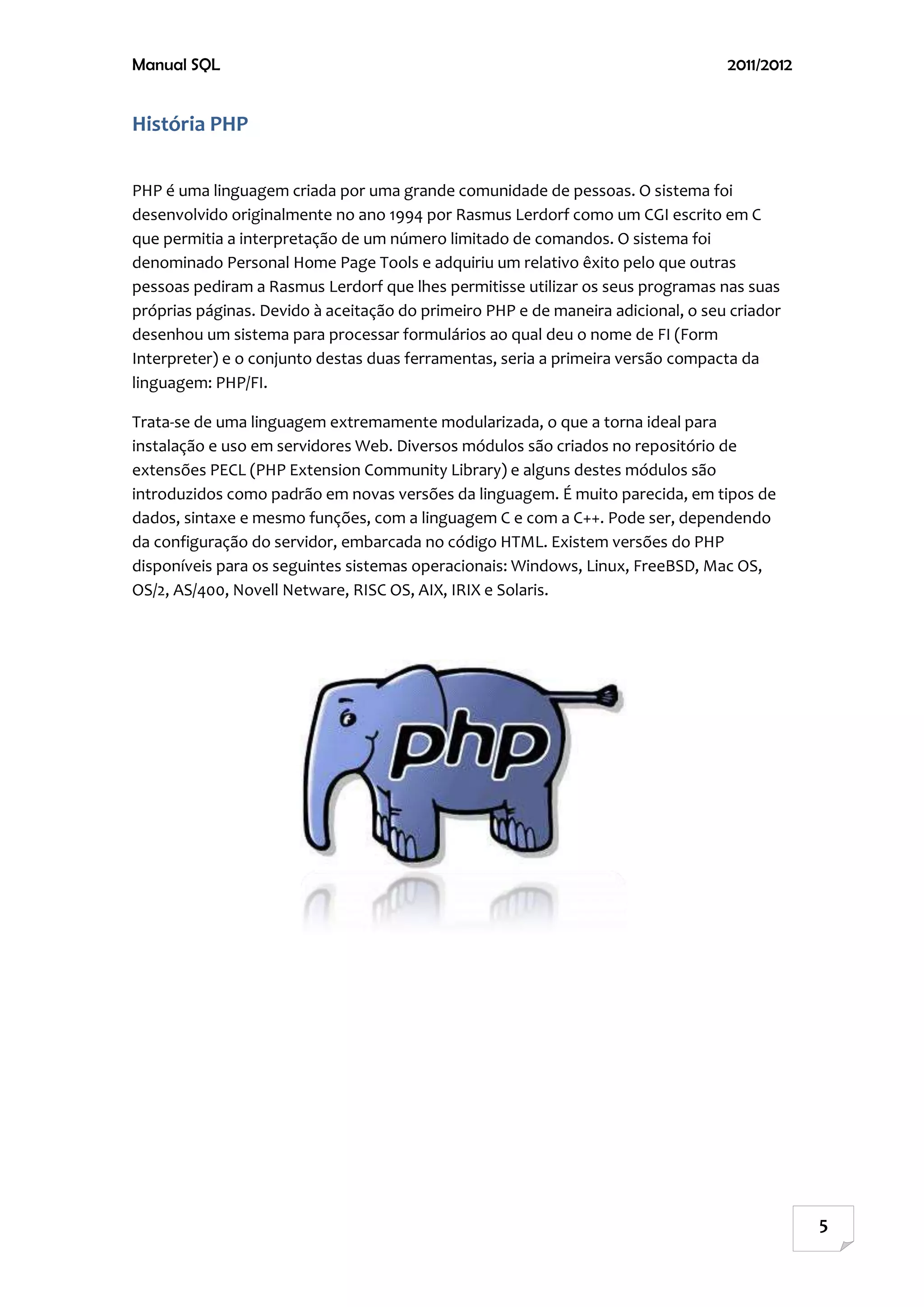 Manual SQL                                                                        2011/2012


História PHP

PHP é uma linguagem criada por uma grande comunidade de pessoas. O sistema foi
desenvolvido originalmente no ano 1994 por Rasmus Lerdorf como um CGI escrito em C
que permitia a interpretação de um número limitado de comandos. O sistema foi
denominado Personal Home Page Tools e adquiriu um relativo êxito pelo que outras
pessoas pediram a Rasmus Lerdorf que lhes permitisse utilizar os seus programas nas suas
próprias páginas. Devido à aceitação do primeiro PHP e de maneira adicional, o seu criador
desenhou um sistema para processar formulários ao qual deu o nome de FI (Form
Interpreter) e o conjunto destas duas ferramentas, seria a primeira versão compacta da
linguagem: PHP/FI.

Trata-se de uma linguagem extremamente modularizada, o que a torna ideal para
instalação e uso em servidores Web. Diversos módulos são criados no repositório de
extensões PECL (PHP Extension Community Library) e alguns destes módulos são
introduzidos como padrão em novas versões da linguagem. É muito parecida, em tipos de
dados, sintaxe e mesmo funções, com a linguagem C e com a C++. Pode ser, dependendo
da configuração do servidor, embarcada no código HTML. Existem versões do PHP
disponíveis para os seguintes sistemas operacionais: Windows, Linux, FreeBSD, Mac OS,
OS/2, AS/400, Novell Netware, RISC OS, AIX, IRIX e Solaris.




                                                                                              5
 