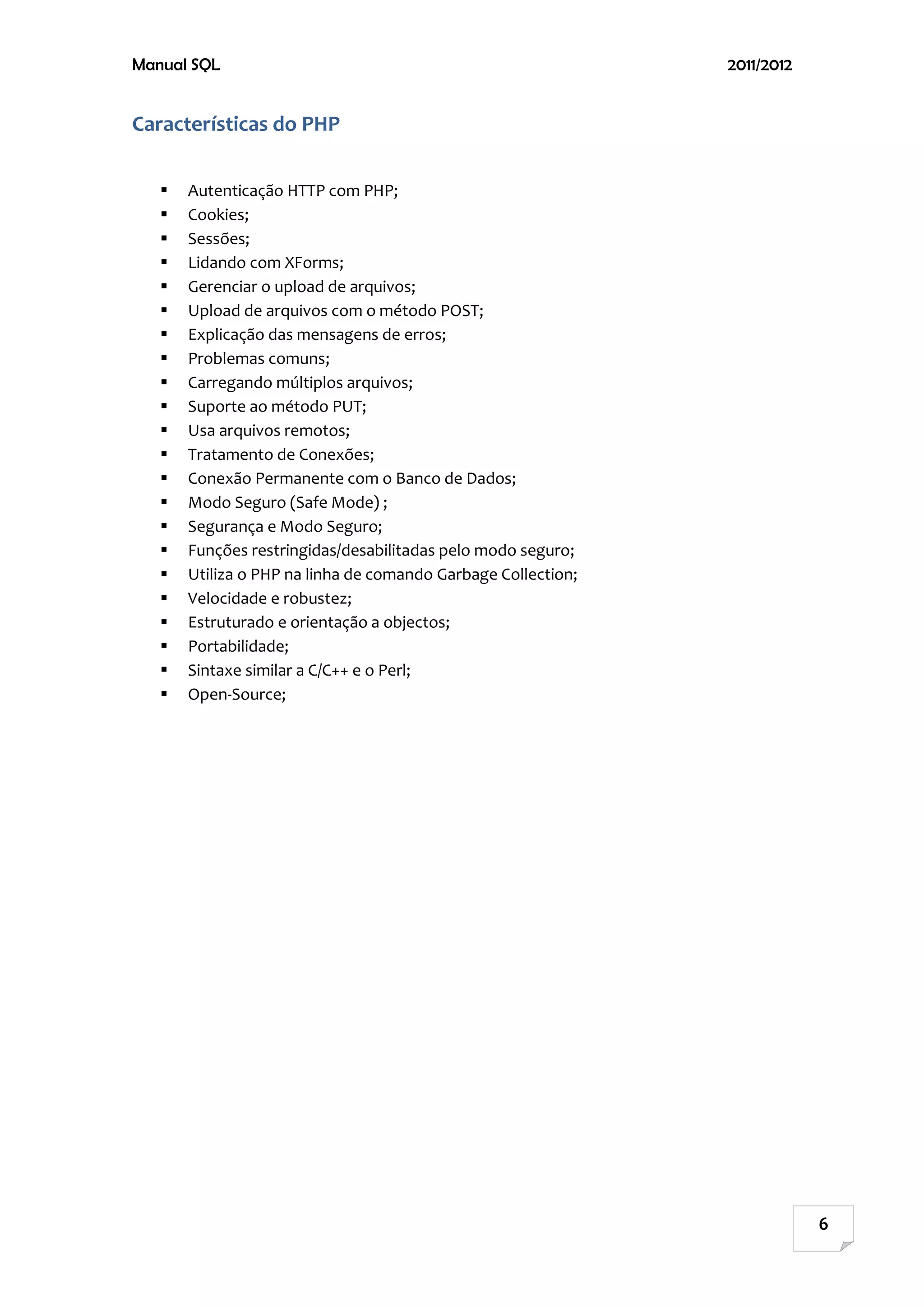 Manual SQL                                                     2011/2012


Características do PHP

      Autenticação HTTP com PHP;
      Cookies;
      Sessões;
      Lidando com XForms;
      Gerenciar o upload de arquivos;
      Upload de arquivos com o método POST;
      Explicação das mensagens de erros;
      Problemas comuns;
      Carregando múltiplos arquivos;
      Suporte ao método PUT;
      Usa arquivos remotos;
      Tratamento de Conexões;
      Conexão Permanente com o Banco de Dados;
      Modo Seguro (Safe Mode) ;
      Segurança e Modo Seguro;
      Funções restringidas/desabilitadas pelo modo seguro;
      Utiliza o PHP na linha de comando Garbage Collection;
      Velocidade e robustez;
      Estruturado e orientação a objectos;
      Portabilidade;
      Sintaxe similar a C/C++ e o Perl;
      Open-Source;




                                                                           6
 