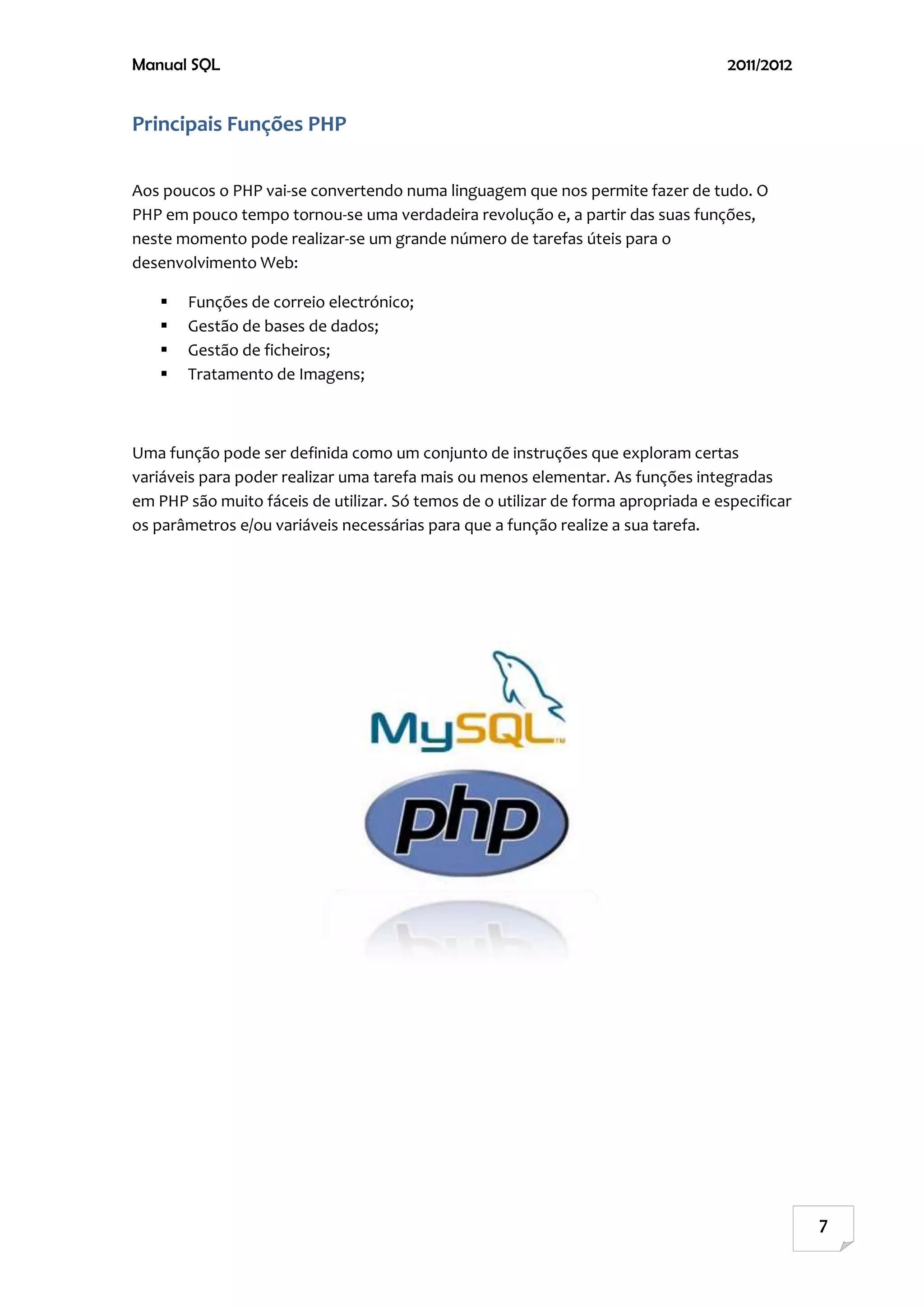 Manual SQL                                                                         2011/2012


Principais Funções PHP

Aos poucos o PHP vai-se convertendo numa linguagem que nos permite fazer de tudo. O
PHP em pouco tempo tornou-se uma verdadeira revolução e, a partir das suas funções,
neste momento pode realizar-se um grande número de tarefas úteis para o
desenvolvimento Web:

      Funções de correio electrónico;
      Gestão de bases de dados;
      Gestão de ficheiros;
      Tratamento de Imagens;



Uma função pode ser definida como um conjunto de instruções que exploram certas
variáveis para poder realizar uma tarefa mais ou menos elementar. As funções integradas
em PHP são muito fáceis de utilizar. Só temos de o utilizar de forma apropriada e especificar
os parâmetros e/ou variáveis necessárias para que a função realize a sua tarefa.




                                                                                                7
 