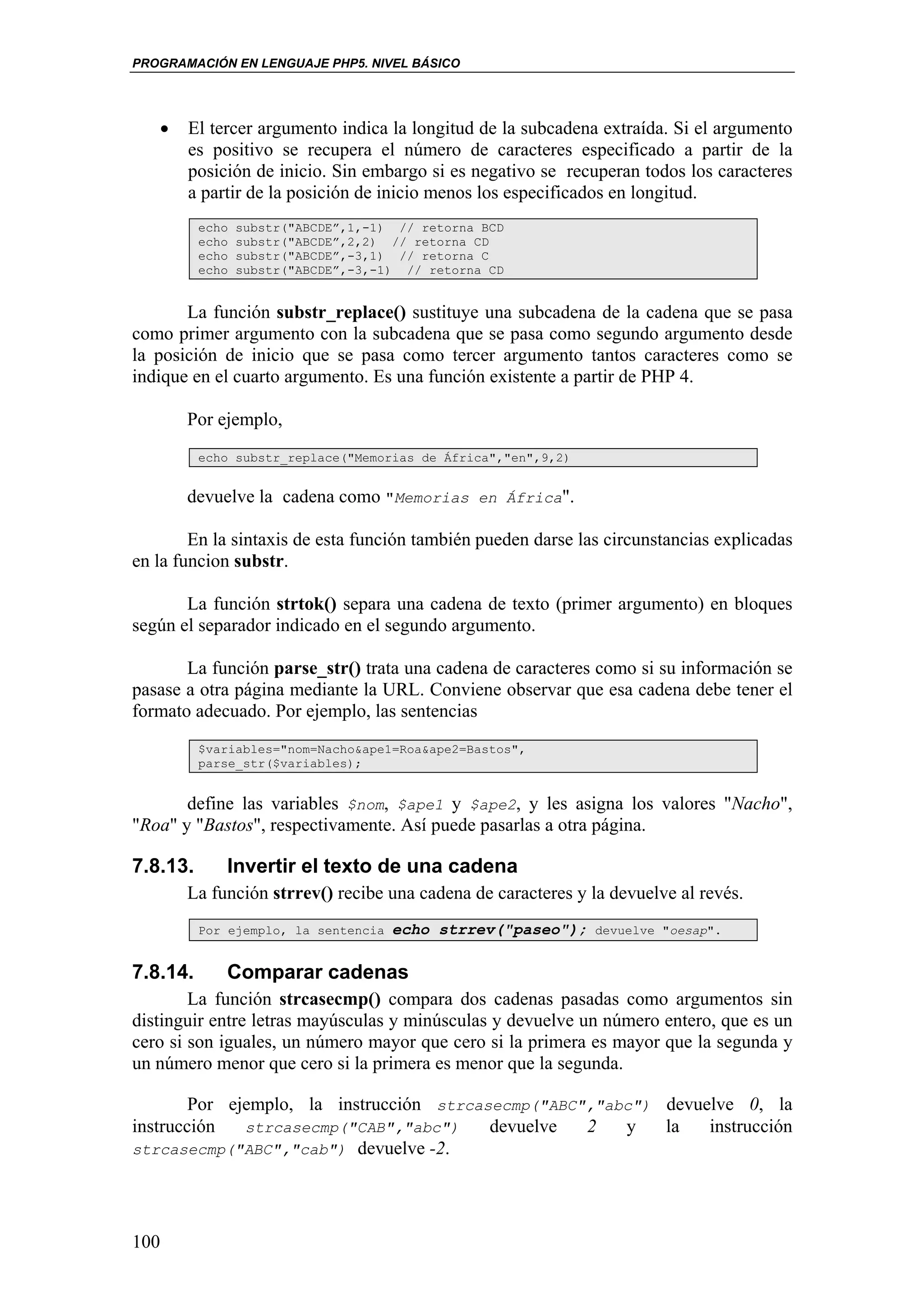 PROGRAMACIÓN EN LENGUAJE PHP5. NIVEL BÁSICO




   •   El tercer argumento indica la longitud de la subcadena extraída. Si el argumento
       es positivo se recupera el número de caracteres especificado a partir de la
       posición de inicio. Sin embargo si es negativo se recuperan todos los caracteres
       a partir de la posición de inicio menos los especificados en longitud.
          echo   substr("ABCDE”,1,-1) // retorna BCD
          echo   substr("ABCDE”,2,2) // retorna CD
          echo   substr("ABCDE”,-3,1) // retorna C
          echo   substr("ABCDE”,-3,-1) // retorna CD


       La función substr_replace() sustituye una subcadena de la cadena que se pasa
como primer argumento con la subcadena que se pasa como segundo argumento desde
la posición de inicio que se pasa como tercer argumento tantos caracteres como se
indique en el cuarto argumento. Es una función existente a partir de PHP 4.

       Por ejemplo,
          echo substr_replace("Memorias de África","en",9,2)


       devuelve la cadena como "Memorias en África".

        En la sintaxis de esta función también pueden darse las circunstancias explicadas
en la funcion substr.

       La función strtok() separa una cadena de texto (primer argumento) en bloques
según el separador indicado en el segundo argumento.

       La función parse_str() trata una cadena de caracteres como si su información se
pasase a otra página mediante la URL. Conviene observar que esa cadena debe tener el
formato adecuado. Por ejemplo, las sentencias
          $variables="nom=Nacho&ape1=Roa&ape2=Bastos",
          parse_str($variables);


       define las variables $nom, $ape1 y $ape2, y les asigna los valores "Nacho",
"Roa" y "Bastos", respectivamente. Así puede pasarlas a otra página.

7.8.13.      Invertir el texto de una cadena
       La función strrev() recibe una cadena de caracteres y la devuelve al revés.
          Por ejemplo, la sentencia   echo strrev("paseo");    devuelve "oesap".


7.8.14.      Comparar cadenas
        La función strcasecmp() compara dos cadenas pasadas como argumentos sin
distinguir entre letras mayúsculas y minúsculas y devuelve un número entero, que es un
cero si son iguales, un número mayor que cero si la primera es mayor que la segunda y
un número menor que cero si la primera es menor que la segunda.

        Por ejemplo, la instrucción strcasecmp("ABC","abc") devuelve 0, la
instrucción   strcasecmp("CAB","abc")     devuelve  2   y   la   instrucción
strcasecmp("ABC","cab") devuelve -2.




100
 
