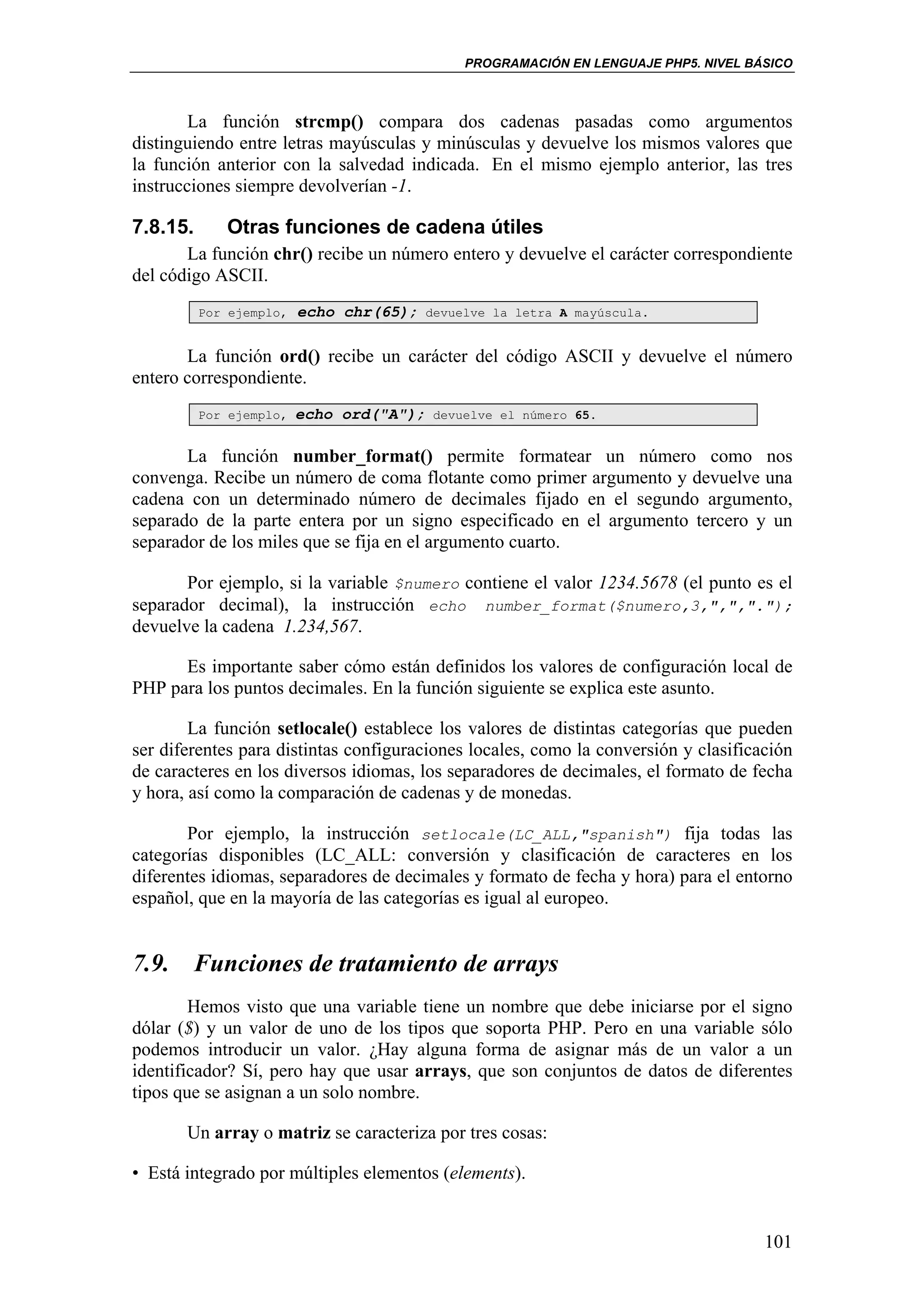 PROGRAMACIÓN EN LENGUAJE PHP5. NIVEL BÁSICO



        La función strcmp() compara dos cadenas pasadas como argumentos
distinguiendo entre letras mayúsculas y minúsculas y devuelve los mismos valores que
la función anterior con la salvedad indicada. En el mismo ejemplo anterior, las tres
instrucciones siempre devolverían -1.

7.8.15.      Otras funciones de cadena útiles
       La función chr() recibe un número entero y devuelve el carácter correspondiente
del código ASCII.
          Por ejemplo,   echo chr(65);    devuelve la letra A mayúscula.


       La función ord() recibe un carácter del código ASCII y devuelve el número
entero correspondiente.
          Por ejemplo,   echo ord("A");    devuelve el número 65.


       La función number_format() permite formatear un número como nos
convenga. Recibe un número de coma flotante como primer argumento y devuelve una
cadena con un determinado número de decimales fijado en el segundo argumento,
separado de la parte entera por un signo especificado en el argumento tercero y un
separador de los miles que se fija en el argumento cuarto.

       Por ejemplo, si la variable $numero contiene el valor 1234.5678 (el punto es el
separador decimal), la instrucción echo number_format($numero,3,",",".");
devuelve la cadena 1.234,567.

      Es importante saber cómo están definidos los valores de configuración local de
PHP para los puntos decimales. En la función siguiente se explica este asunto.

        La función setlocale() establece los valores de distintas categorías que pueden
ser diferentes para distintas configuraciones locales, como la conversión y clasificación
de caracteres en los diversos idiomas, los separadores de decimales, el formato de fecha
y hora, así como la comparación de cadenas y de monedas.

       Por ejemplo, la instrucción setlocale(LC_ALL,"spanish") fija todas las
categorías disponibles (LC_ALL: conversión y clasificación de caracteres en los
diferentes idiomas, separadores de decimales y formato de fecha y hora) para el entorno
español, que en la mayoría de las categorías es igual al europeo.


7.9. Funciones de tratamiento de arrays
        Hemos visto que una variable tiene un nombre que debe iniciarse por el signo
dólar ($) y un valor de uno de los tipos que soporta PHP. Pero en una variable sólo
podemos introducir un valor. ¿Hay alguna forma de asignar más de un valor a un
identificador? Sí, pero hay que usar arrays, que son conjuntos de datos de diferentes
tipos que se asignan a un solo nombre.

       Un array o matriz se caracteriza por tres cosas:

• Está integrado por múltiples elementos (elements).


                                                                                      101
 