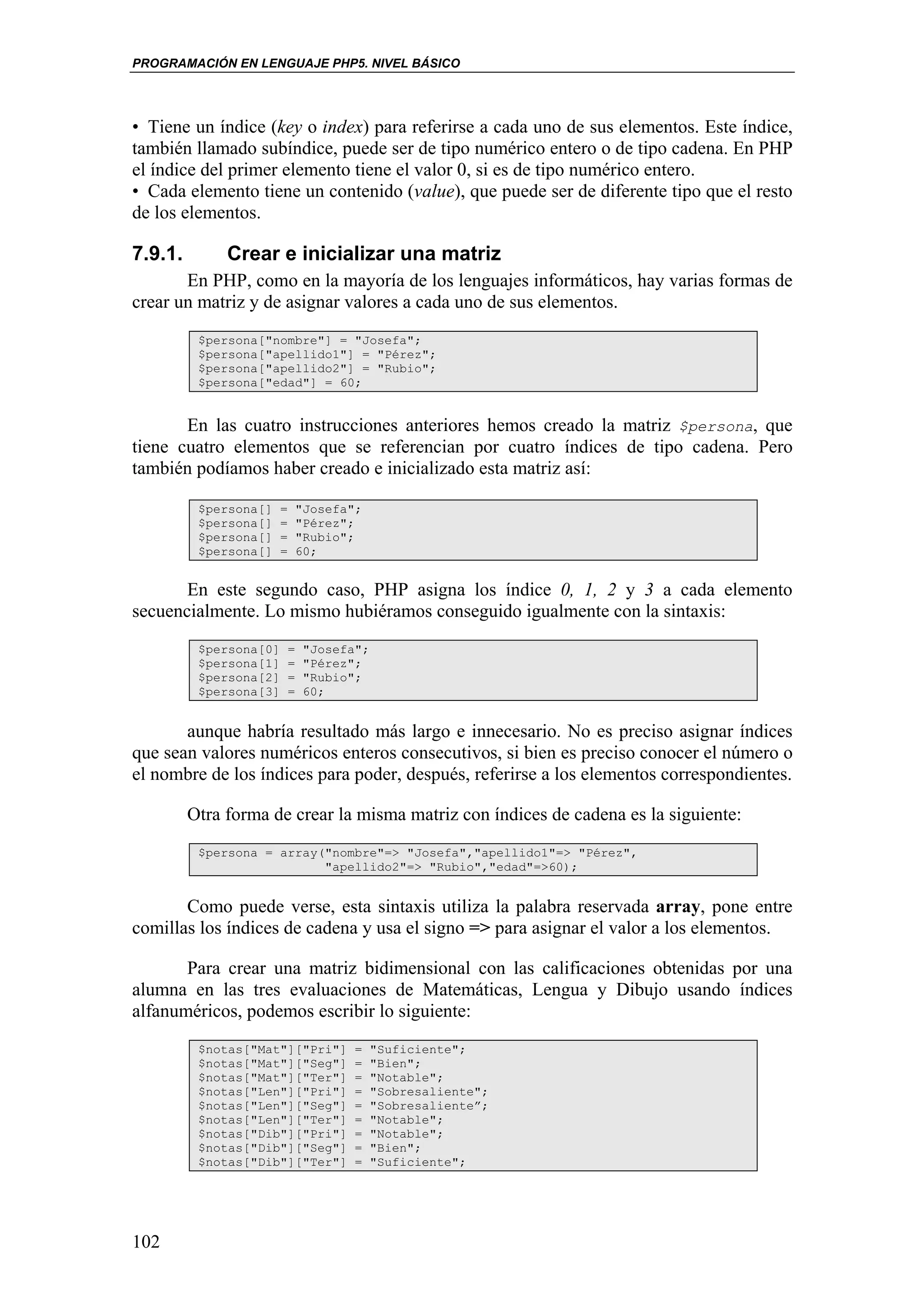 PROGRAMACIÓN EN LENGUAJE PHP5. NIVEL BÁSICO




• Tiene un índice (key o index) para referirse a cada uno de sus elementos. Este índice,
también llamado subíndice, puede ser de tipo numérico entero o de tipo cadena. En PHP
el índice del primer elemento tiene el valor 0, si es de tipo numérico entero.
• Cada elemento tiene un contenido (value), que puede ser de diferente tipo que el resto
de los elementos.

7.9.1.        Crear e inicializar una matriz
       En PHP, como en la mayoría de los lenguajes informáticos, hay varias formas de
crear un matriz y de asignar valores a cada uno de sus elementos.
          $persona["nombre"] = "Josefa";
          $persona["apellido1"] = "Pérez";
          $persona["apellido2"] = "Rubio";
          $persona["edad"] = 60;


       En las cuatro instrucciones anteriores hemos creado la matriz $persona, que
tiene cuatro elementos que se referencian por cuatro índices de tipo cadena. Pero
también podíamos haber creado e inicializado esta matriz así:

          $persona[]    =       "Josefa";
          $persona[]    =       "Pérez";
          $persona[]    =       "Rubio";
          $persona[]    =       60;


       En este segundo caso, PHP asigna los índice 0, 1, 2 y 3 a cada elemento
secuencialmente. Lo mismo hubiéramos conseguido igualmente con la sintaxis:
          $persona[0]       =    "Josefa";
          $persona[1]       =    "Pérez";
          $persona[2]       =    "Rubio";
          $persona[3]       =    60;


       aunque habría resultado más largo e innecesario. No es preciso asignar índices
que sean valores numéricos enteros consecutivos, si bien es preciso conocer el número o
el nombre de los índices para poder, después, referirse a los elementos correspondientes.

         Otra forma de crear la misma matriz con índices de cadena es la siguiente:
          $persona = array("nombre"=> "Josefa","apellido1"=> "Pérez",
                           "apellido2"=> "Rubio","edad"=>60);


       Como puede verse, esta sintaxis utiliza la palabra reservada array, pone entre
comillas los índices de cadena y usa el signo => para asignar el valor a los elementos.

       Para crear una matriz bidimensional con las calificaciones obtenidas por una
alumna en las tres evaluaciones de Matemáticas, Lengua y Dibujo usando índices
alfanuméricos, podemos escribir lo siguiente:
          $notas["Mat"]["Pri"]          =    "Suficiente";
          $notas["Mat"]["Seg"]          =    "Bien";
          $notas["Mat"]["Ter"]          =    "Notable";
          $notas["Len"]["Pri"]          =    "Sobresaliente";
          $notas["Len"]["Seg"]          =    "Sobresaliente”;
          $notas["Len"]["Ter"]          =    "Notable";
          $notas["Dib"]["Pri"]          =    "Notable";
          $notas["Dib"]["Seg"]          =    "Bien";
          $notas["Dib"]["Ter"]          =    "Suficiente";




102
 