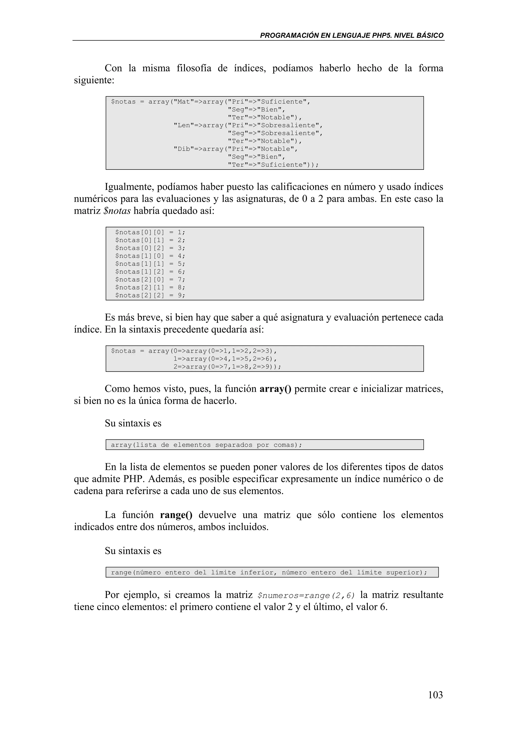 PROGRAMACIÓN EN LENGUAJE PHP5. NIVEL BÁSICO



       Con la misma filosofía de índices, podíamos haberlo hecho de la forma
siguiente:
        $notas = array("Mat"=>array("Pri"=>"Suficiente",
                                    "Seg"=>"Bien",
                                    "Ter"=>"Notable"),
                       "Len"=>array("Pri"=>"Sobresaliente",
                                    "Seg"=>"Sobresaliente",
                                    "Ter"=>"Notable"),
                       "Dib"=>array("Pri"=>"Notable",
                                    "Seg"=>"Bien",
                                    "Ter"=>"Suficiente"));


       Igualmente, podíamos haber puesto las calificaciones en número y usado índices
numéricos para las evaluaciones y las asignaturas, de 0 a 2 para ambas. En este caso la
matriz $notas habría quedado así:
         $notas[0][0]   =   1;
         $notas[0][1]   =   2;
         $notas[0][2]   =   3;
         $notas[1][0]   =   4;
         $notas[1][1]   =   5;
         $notas[1][2]   =   6;
         $notas[2][0]   =   7;
         $notas[2][1]   =   8;
         $notas[2][2]   =   9;


        Es más breve, si bien hay que saber a qué asignatura y evaluación pertenece cada
índice. En la sintaxis precedente quedaría así:
        $notas = array(0=>array(0=>1,1=>2,2=>3),
                       1=>array(0=>4,1=>5,2=>6),
                       2=>array(0=>7,1=>8,2=>9));


        Como hemos visto, pues, la función array() permite crear e inicializar matrices,
si bien no es la única forma de hacerlo.

       Su sintaxis es
        array(lista de elementos separados por comas);


       En la lista de elementos se pueden poner valores de los diferentes tipos de datos
que admite PHP. Además, es posible especificar expresamente un índice numérico o de
cadena para referirse a cada uno de sus elementos.

       La función range() devuelve una matriz que sólo contiene los elementos
indicados entre dos números, ambos incluidos.

       Su sintaxis es
        range(número entero del límite inferior, número entero del límite superior);


        Por ejemplo, si creamos la matriz $numeros=range(2,6) la matriz resultante
tiene cinco elementos: el primero contiene el valor 2 y el último, el valor 6.




                                                                                    103
 