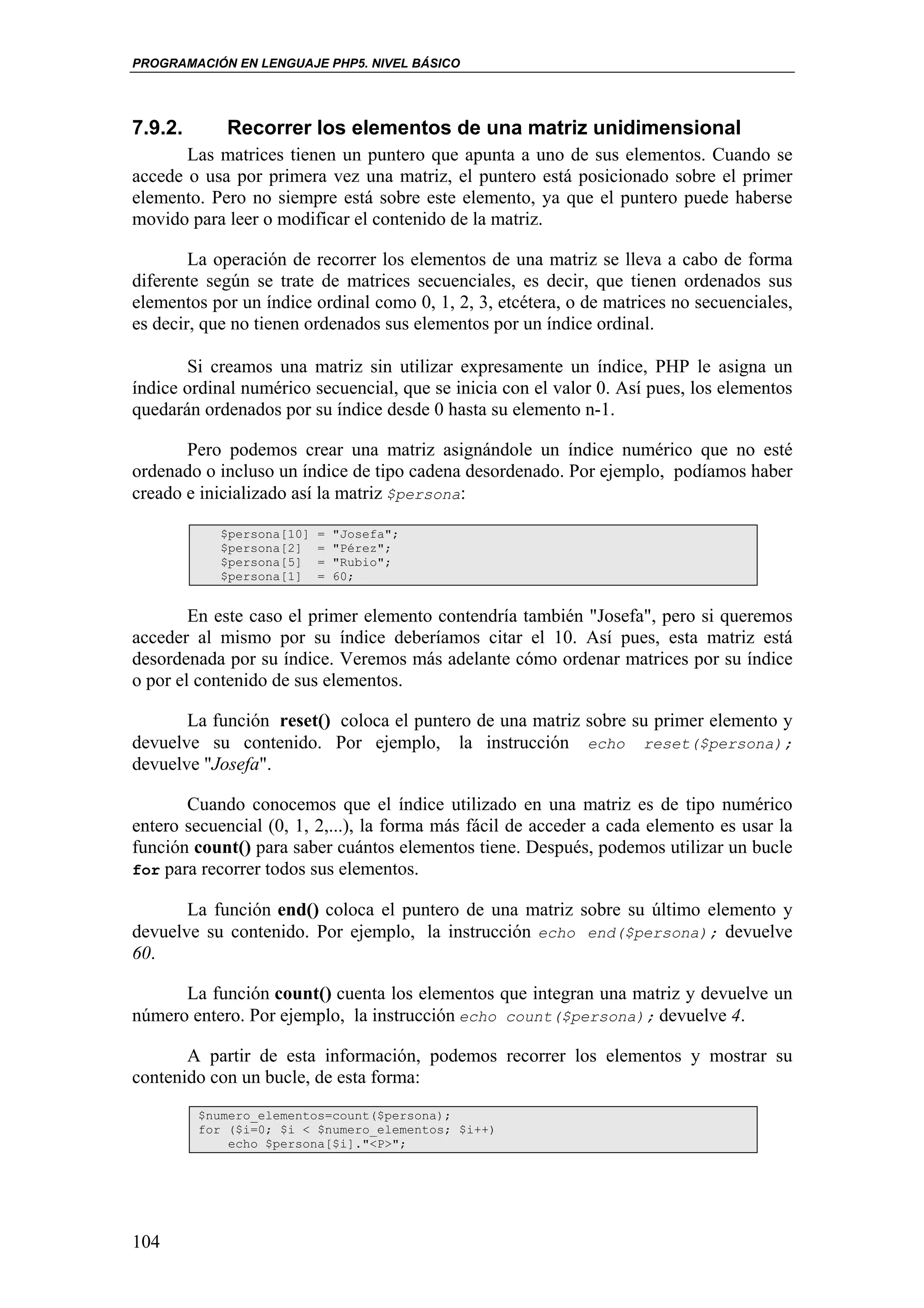 PROGRAMACIÓN EN LENGUAJE PHP5. NIVEL BÁSICO




7.9.2.      Recorrer los elementos de una matriz unidimensional
       Las matrices tienen un puntero que apunta a uno de sus elementos. Cuando se
accede o usa por primera vez una matriz, el puntero está posicionado sobre el primer
elemento. Pero no siempre está sobre este elemento, ya que el puntero puede haberse
movido para leer o modificar el contenido de la matriz.

        La operación de recorrer los elementos de una matriz se lleva a cabo de forma
diferente según se trate de matrices secuenciales, es decir, que tienen ordenados sus
elementos por un índice ordinal como 0, 1, 2, 3, etcétera, o de matrices no secuenciales,
es decir, que no tienen ordenados sus elementos por un índice ordinal.

       Si creamos una matriz sin utilizar expresamente un índice, PHP le asigna un
índice ordinal numérico secuencial, que se inicia con el valor 0. Así pues, los elementos
quedarán ordenados por su índice desde 0 hasta su elemento n-1.

       Pero podemos crear una matriz asignándole un índice numérico que no esté
ordenado o incluso un índice de tipo cadena desordenado. Por ejemplo, podíamos haber
creado e inicializado así la matriz $persona:

            $persona[10]   =   "Josefa";
            $persona[2]    =   "Pérez";
            $persona[5]    =   "Rubio";
            $persona[1]    =   60;


        En este caso el primer elemento contendría también "Josefa", pero si queremos
acceder al mismo por su índice deberíamos citar el 10. Así pues, esta matriz está
desordenada por su índice. Veremos más adelante cómo ordenar matrices por su índice
o por el contenido de sus elementos.

       La función reset() coloca el puntero de una matriz sobre su primer elemento y
devuelve su contenido. Por ejemplo, la instrucción echo reset($persona);
devuelve "Josefa".

       Cuando conocemos que el índice utilizado en una matriz es de tipo numérico
entero secuencial (0, 1, 2,...), la forma más fácil de acceder a cada elemento es usar la
función count() para saber cuántos elementos tiene. Después, podemos utilizar un bucle
for para recorrer todos sus elementos.

       La función end() coloca el puntero de una matriz sobre su último elemento y
devuelve su contenido. Por ejemplo, la instrucción echo end($persona); devuelve
60.

      La función count() cuenta los elementos que integran una matriz y devuelve un
número entero. Por ejemplo, la instrucción echo count($persona); devuelve 4.

       A partir de esta información, podemos recorrer los elementos y mostrar su
contenido con un bucle, de esta forma:
         $numero_elementos=count($persona);
         for ($i=0; $i < $numero_elementos; $i++)
             echo $persona[$i]."<P>";




104
 