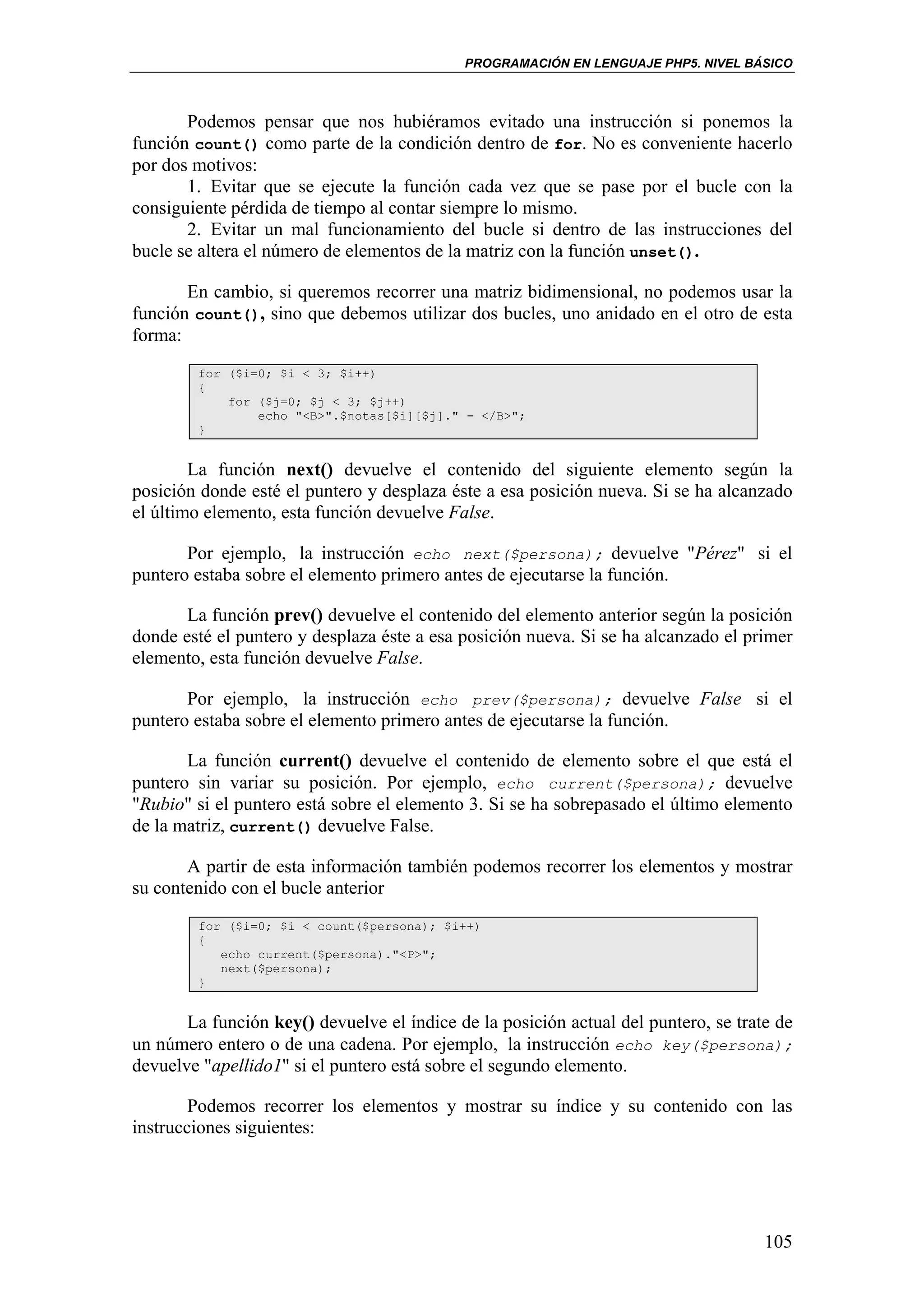 PROGRAMACIÓN EN LENGUAJE PHP5. NIVEL BÁSICO



       Podemos pensar que nos hubiéramos evitado una instrucción si ponemos la
función count() como parte de la condición dentro de for. No es conveniente hacerlo
por dos motivos:
       1. Evitar que se ejecute la función cada vez que se pase por el bucle con la
consiguiente pérdida de tiempo al contar siempre lo mismo.
       2. Evitar un mal funcionamiento del bucle si dentro de las instrucciones del
bucle se altera el número de elementos de la matriz con la función unset().

       En cambio, si queremos recorrer una matriz bidimensional, no podemos usar la
función count(), sino que debemos utilizar dos bucles, uno anidado en el otro de esta
forma:
        for ($i=0; $i < 3; $i++)
        {
            for ($j=0; $j < 3; $j++)
                echo "<B>".$notas[$i][$j]." - </B>";
        }


        La función next() devuelve el contenido del siguiente elemento según la
posición donde esté el puntero y desplaza éste a esa posición nueva. Si se ha alcanzado
el último elemento, esta función devuelve False.

       Por ejemplo, la instrucción echo next($persona); devuelve "Pérez" si el
puntero estaba sobre el elemento primero antes de ejecutarse la función.

       La función prev() devuelve el contenido del elemento anterior según la posición
donde esté el puntero y desplaza éste a esa posición nueva. Si se ha alcanzado el primer
elemento, esta función devuelve False.

       Por ejemplo, la instrucción echo prev($persona); devuelve False si el
puntero estaba sobre el elemento primero antes de ejecutarse la función.

       La función current() devuelve el contenido de elemento sobre el que está el
puntero sin variar su posición. Por ejemplo, echo current($persona); devuelve
"Rubio" si el puntero está sobre el elemento 3. Si se ha sobrepasado el último elemento
de la matriz, current() devuelve False.

       A partir de esta información también podemos recorrer los elementos y mostrar
su contenido con el bucle anterior
        for ($i=0; $i < count($persona); $i++)
        {
           echo current($persona)."<P>";
           next($persona);
        }


       La función key() devuelve el índice de la posición actual del puntero, se trate de
un número entero o de una cadena. Por ejemplo, la instrucción echo key($persona);
devuelve "apellido1" si el puntero está sobre el segundo elemento.

        Podemos recorrer los elementos y mostrar su índice y su contenido con las
instrucciones siguientes:




                                                                                     105
 