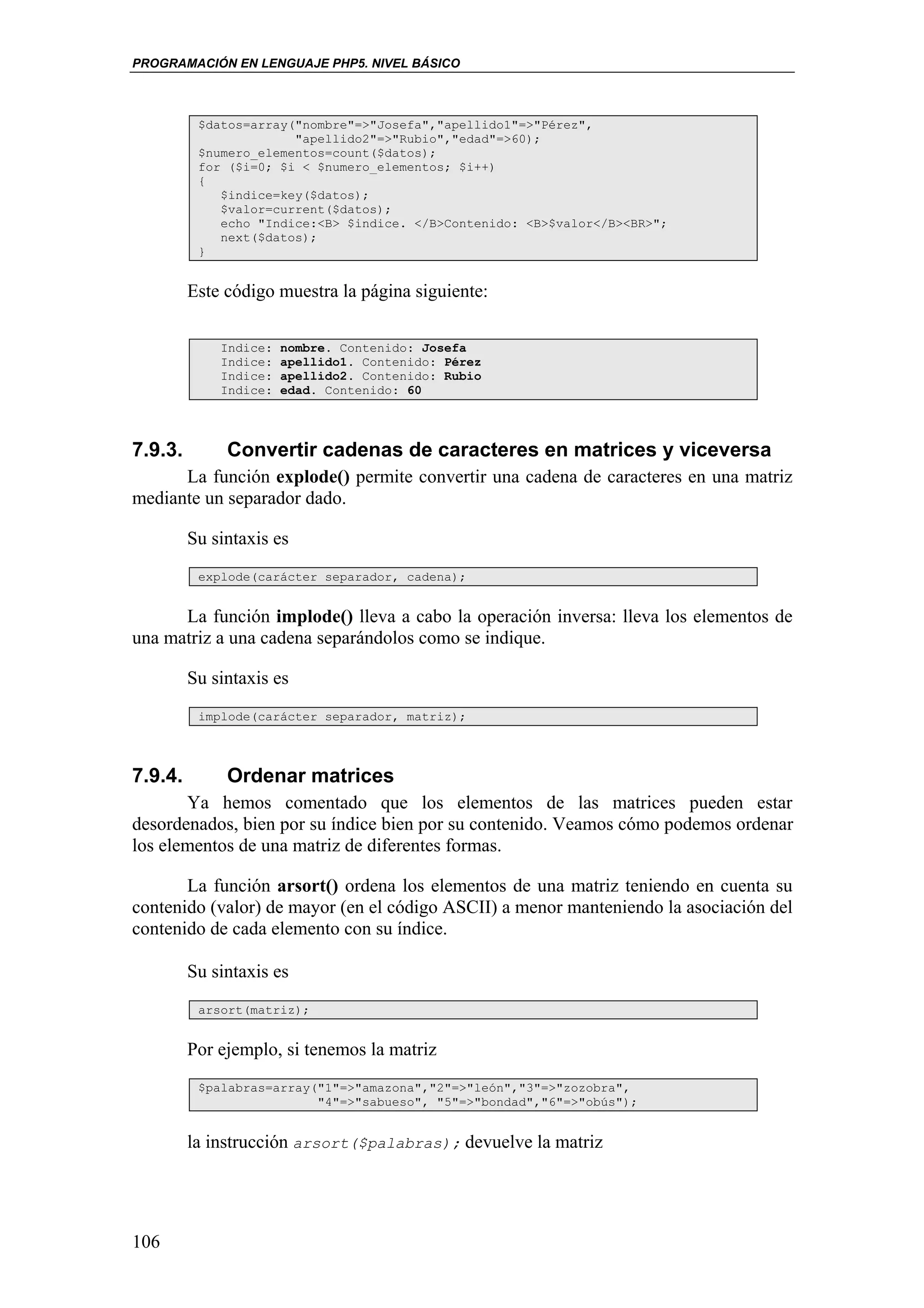 PROGRAMACIÓN EN LENGUAJE PHP5. NIVEL BÁSICO



          $datos=array("nombre"=>"Josefa","apellido1"=>"Pérez",
                       "apellido2"=>"Rubio","edad"=>60);
          $numero_elementos=count($datos);
          for ($i=0; $i < $numero_elementos; $i++)
          {
             $indice=key($datos);
             $valor=current($datos);
             echo "Indice:<B> $indice. </B>Contenido: <B>$valor</B><BR>";
             next($datos);
          }


         Este código muestra la página siguiente:

             Indice:   nombre. Contenido: Josefa
             Indice:   apellido1. Contenido: Pérez
             Indice:   apellido2. Contenido: Rubio
             Indice:   edad. Contenido: 60




7.9.3.        Convertir cadenas de caracteres en matrices y viceversa
      La función explode() permite convertir una cadena de caracteres en una matriz
mediante un separador dado.

         Su sintaxis es
          explode(carácter separador, cadena);


      La función implode() lleva a cabo la operación inversa: lleva los elementos de
una matriz a una cadena separándolos como se indique.

         Su sintaxis es
          implode(carácter separador, matriz);




7.9.4.        Ordenar matrices
       Ya hemos comentado que los elementos de las matrices pueden estar
desordenados, bien por su índice bien por su contenido. Veamos cómo podemos ordenar
los elementos de una matriz de diferentes formas.

       La función arsort() ordena los elementos de una matriz teniendo en cuenta su
contenido (valor) de mayor (en el código ASCII) a menor manteniendo la asociación del
contenido de cada elemento con su índice.

         Su sintaxis es
          arsort(matriz);


         Por ejemplo, si tenemos la matriz
          $palabras=array("1"=>"amazona","2"=>"león","3"=>"zozobra",
                          "4"=>"sabueso", "5"=>"bondad","6"=>"obús");


         la instrucción arsort($palabras); devuelve la matriz




106
 