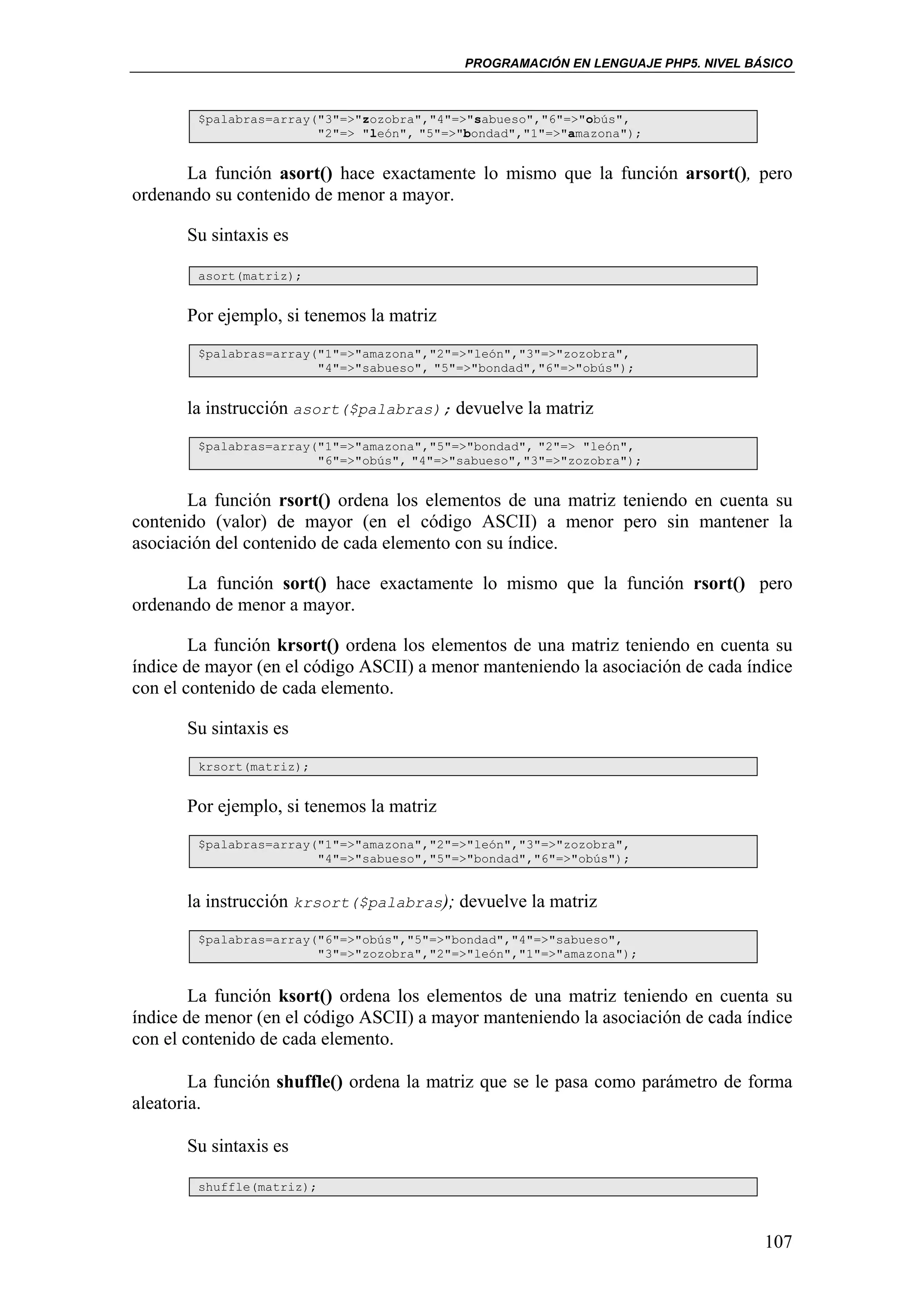 PROGRAMACIÓN EN LENGUAJE PHP5. NIVEL BÁSICO



        $palabras=array("3"=>"zozobra","4"=>"sabueso","6"=>"obús",
                        "2"=> "león", "5"=>"bondad","1"=>"amazona");


      La función asort() hace exactamente lo mismo que la función arsort(), pero
ordenando su contenido de menor a mayor.

       Su sintaxis es

        asort(matriz);


       Por ejemplo, si tenemos la matriz
        $palabras=array("1"=>"amazona","2"=>"león","3"=>"zozobra",
                        "4"=>"sabueso", "5"=>"bondad","6"=>"obús");


       la instrucción asort($palabras); devuelve la matriz
        $palabras=array("1"=>"amazona","5"=>"bondad", "2"=> "león",
                        "6"=>"obús", "4"=>"sabueso","3"=>"zozobra");


       La función rsort() ordena los elementos de una matriz teniendo en cuenta su
contenido (valor) de mayor (en el código ASCII) a menor pero sin mantener la
asociación del contenido de cada elemento con su índice.

      La función sort() hace exactamente lo mismo que la función rsort() pero
ordenando de menor a mayor.

        La función krsort() ordena los elementos de una matriz teniendo en cuenta su
índice de mayor (en el código ASCII) a menor manteniendo la asociación de cada índice
con el contenido de cada elemento.

       Su sintaxis es
        krsort(matriz);


       Por ejemplo, si tenemos la matriz
        $palabras=array("1"=>"amazona","2"=>"león","3"=>"zozobra",
                        "4"=>"sabueso","5"=>"bondad","6"=>"obús");


       la instrucción krsort($palabras); devuelve la matriz
        $palabras=array("6"=>"obús","5"=>"bondad","4"=>"sabueso",
                        "3"=>"zozobra","2"=>"león","1"=>"amazona");


        La función ksort() ordena los elementos de una matriz teniendo en cuenta su
índice de menor (en el código ASCII) a mayor manteniendo la asociación de cada índice
con el contenido de cada elemento.

        La función shuffle() ordena la matriz que se le pasa como parámetro de forma
aleatoria.

       Su sintaxis es

        shuffle(matriz);



                                                                                   107
 