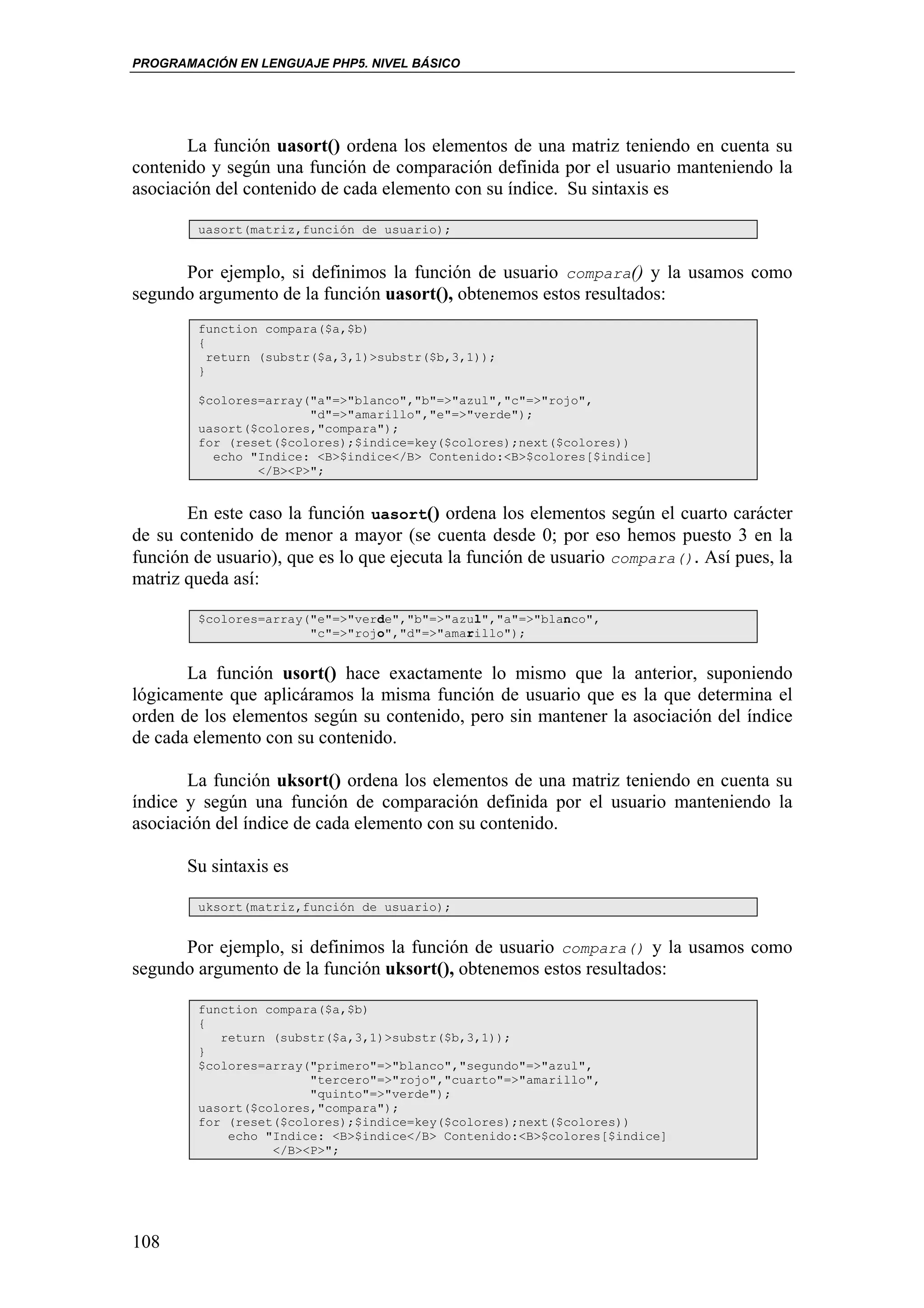 PROGRAMACIÓN EN LENGUAJE PHP5. NIVEL BÁSICO




       La función uasort() ordena los elementos de una matriz teniendo en cuenta su
contenido y según una función de comparación definida por el usuario manteniendo la
asociación del contenido de cada elemento con su índice. Su sintaxis es

        uasort(matriz,función de usuario);


      Por ejemplo, si definimos la función de usuario compara() y la usamos como
segundo argumento de la función uasort(), obtenemos estos resultados:
        function compara($a,$b)
        {
          return (substr($a,3,1)>substr($b,3,1));
        }

        $colores=array("a"=>"blanco","b"=>"azul","c"=>"rojo",
                       "d"=>"amarillo","e"=>"verde");
        uasort($colores,"compara");
        for (reset($colores);$indice=key($colores);next($colores))
          echo "Indice: <B>$indice</B> Contenido:<B>$colores[$indice]
                </B><P>";


       En este caso la función uasort() ordena los elementos según el cuarto carácter
de su contenido de menor a mayor (se cuenta desde 0; por eso hemos puesto 3 en la
función de usuario), que es lo que ejecuta la función de usuario compara(). Así pues, la
matriz queda así:

        $colores=array("e"=>"verde","b"=>"azul","a"=>"blanco",
                       "c"=>"rojo","d"=>"amarillo");


       La función usort() hace exactamente lo mismo que la anterior, suponiendo
lógicamente que aplicáramos la misma función de usuario que es la que determina el
orden de los elementos según su contenido, pero sin mantener la asociación del índice
de cada elemento con su contenido.

       La función uksort() ordena los elementos de una matriz teniendo en cuenta su
índice y según una función de comparación definida por el usuario manteniendo la
asociación del índice de cada elemento con su contenido.

       Su sintaxis es

        uksort(matriz,función de usuario);


      Por ejemplo, si definimos la función de usuario compara() y la usamos como
segundo argumento de la función uksort(), obtenemos estos resultados:

        function compara($a,$b)
        {
           return (substr($a,3,1)>substr($b,3,1));
        }
        $colores=array("primero"=>"blanco","segundo"=>"azul",
                       "tercero"=>"rojo","cuarto"=>"amarillo",
                       "quinto"=>"verde");
        uasort($colores,"compara");
        for (reset($colores);$indice=key($colores);next($colores))
            echo "Indice: <B>$indice</B> Contenido:<B>$colores[$indice]
                  </B><P>";




108
 